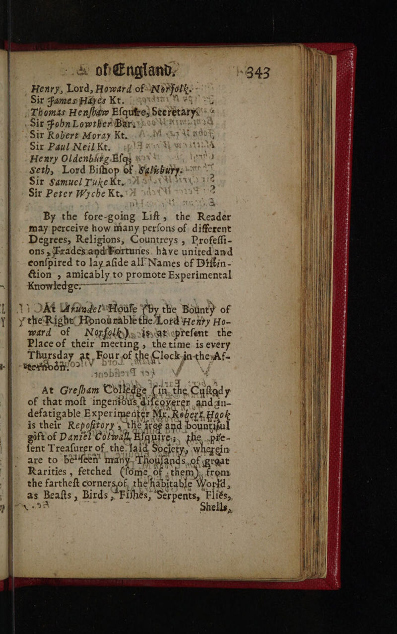 Henry, Lord, Howard of “Norfolk. Sit Fames Hayes Kt. garde Neg iThomas Henfhaw Efqutre, Seeretarys* « Sir Fohn Lowther Bary. Mr ioey tA Sir Robert Moray Kt.. Sir Paul Neil Kt. Henry Oldenbitg Bias § se Seth, Lord Bishop of . Selsburye - * Sir Samuel Tuke Kt, 1A XM > 112 Sir Peter Wyche Kt. : :        By the fore-going Lift, the Reader may perceive how many perfons of different Degrees, Religions, Countreys , Profeffi- ons ,frademand Fortunes, have united and eon{pired to lay afide all’ Names of Dtftin- ction , amicably to promote Experimental Knowledge-———~  Lh 1) OAt UtiadelHoiife (by the Botinty of | y the Right’ Honow rable the Lord Henry Ho- ward of Norfolk). .issatcptefent the Place of their meeting , thetime is every Thursday at Four of the Clock-jntheyAf- f Steno dy! O? tas ~ . | _At Grefbam Colledge Cin. the Cufady of that moft ingentous difcoverer andan- defatigable Experimeater Mx. Robert Hook is their Repofitory , the free and bountiful gift'of Danztl'Colmafl, Eiquire,;, the .p¥e- fent Treafurer of the laid Society, wherein are to be4een' many, ‘Thoufands.of great Rarities , fetched (fome_of .them); from the fartheft cornersof, the habitable World, | as Beats, Birds . Fishes, Serpents, Fliés, hs a i ohells,,            