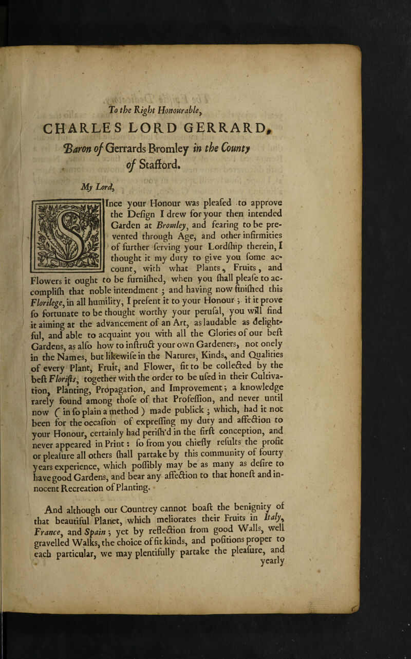 CHARLES LORD GERRARD^ *Baron of Gerrards Bromley in the Countf . of Stafford. My Lord^ ^ Ince your Honour was pleafed to approve the Defign I drew for your then intended Garden at Bromley^ and fearing to be pre¬ vented through Age, and other infirmities of further ferving your LordOiip therein, I thought it my duty to give you fome ac- _ count, with what Plants^ Fruits, and Flowers it ought to be furniflied, when you (hall pleafe to ac- compli(h that noble intendment; and having now finifhed this Florilege^ in all humility, I prefent it to your Honour- ^ it it prove (b fortunate to be thought worthy your perufal, you w31 find it aiming at the advancement of an Art, as laudable as delight¬ ful, and able to acquaint you with all the Glories of our beft Gardens, as alfo how to inftrudt your own Gardenersj not onely in the Names, but likewife in the Natures, Kinds^ and Qualities of every Plant, Fruit, and Flower, fit to be colleffed by ithe beft together with the order to be ufed in their Cultiva¬ tion, Planting, Propagation, and Improvement; a knowledge rarely found among thofe of that Profeflion, and never until now ( in fo plain a method ) made publick • which, had it not been for the occafion of exprelfing my duty and affeftion to your Honour, certainly had perifh’d in the firfl conception, and never appeared* in Print • fo from you chiefly refults the profit or pleafure all others (hall partake by this community of fourty years experience, which poflUbly may be as many as defire to have good Gardens, and bear any afte^lion to that honeft and in¬ nocent Recreation of Planting. - And although our Countrey cannot boaft the benignity of that beautiful Planet, which meliorates their Fruits in Italy^ France^ and Spain; yet by refleftion from good Walls, well gravelled Walks, the choice of fit kinds, and pofitions proper to each particular, we may plentifully' partake the pleafure, and