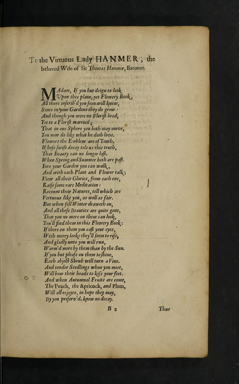 beloved Wife of Sk jhomas Baronet. MAdam^ If yon but deign to'looh^ Z)pon this plain^ yet Flowery Boo\^ All there infcrtb'dyon foon-will hgtow^ Since in your Gardens they do grow : And though yon were no Floriji bred^ J Tet to a Floriji married ; 'that in one Sphere yon both may mo^ey *' - Ton now do lik^ what he doth love. Flowers the Emblem are of Yonthy Ih hofe fwift decay tels ns this truthy That Beauty can no longer lafiy When Spring andSnmmer both are pafl. Into your Garden yon can walh^y And with each Plant and Flower talkjy View all their Gloriesy from each oney ' . Kaife fome rare Meditation: ^ I Kecount their Natures^ tell which are VertnoHS tih^yoHy as well as fair. But when fell Winter draweth ony And all thefe Beauties are quite gonCy That yon no more on them can lool^y You llfind them in this Flowery BooJ\% If there on them yon caji your eyeSy With merry looh^ they*llfeem to rifey And gladly unto yon will rnHy Warm'd more by them than by the Sun. If yon but pleaf? on them tofhiney Each abjeB Shrub will turn a Vine, And tender Seedlings when yon meety Will bow their heads to h^fs your feet. And when Autumnal Fruits are comCy Peach, /fee Apricock,Plum, Will all rejoyce^ in hope they mayy By yon preferv d^ k^ow no decay, B 2