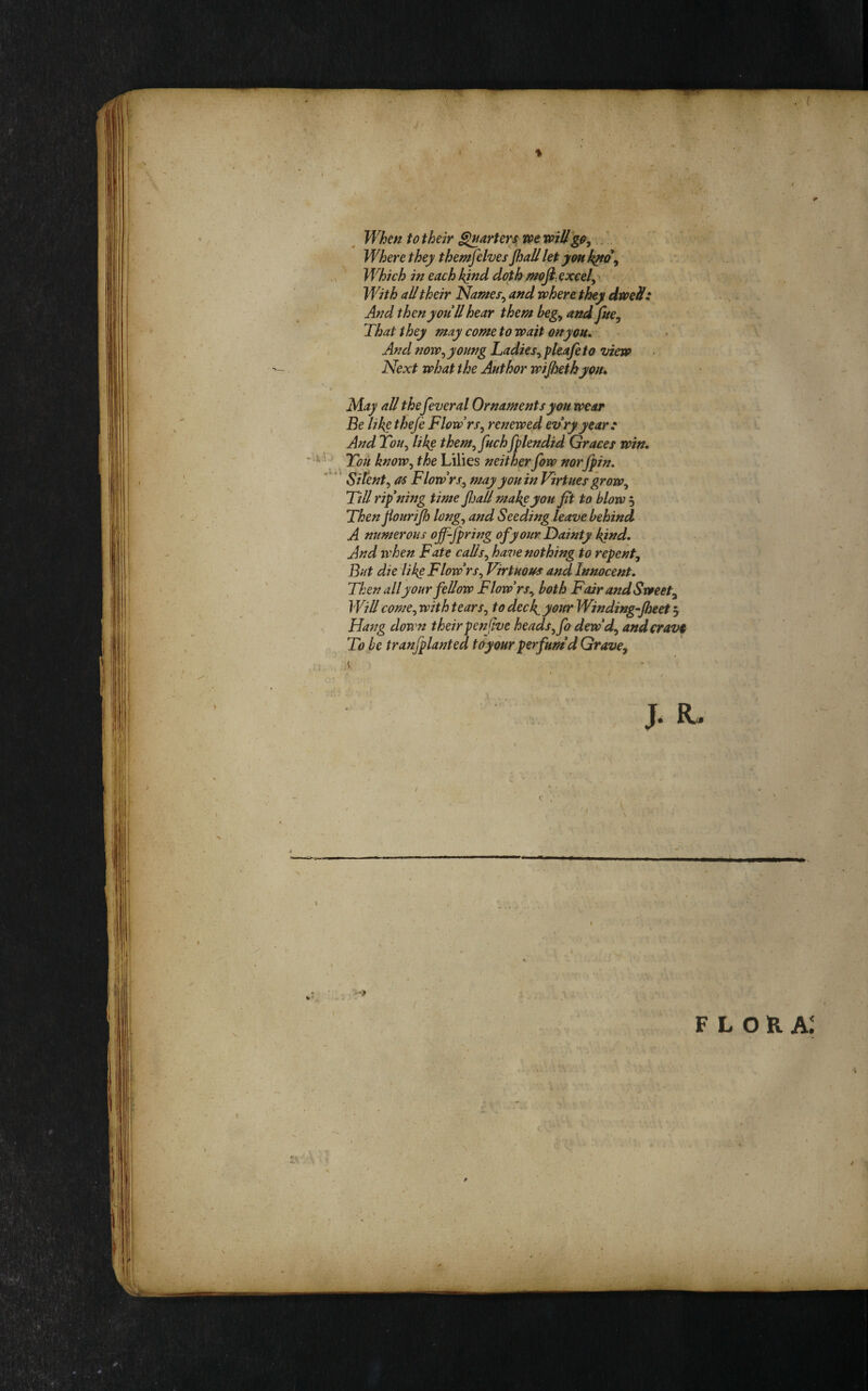 When to their ^arterx tot will.. Where they themfelves Jhall let ymk^^ Which in each kjnd doth mofl. excels With all their Nantes^ and where they dwell: And then you U hear them begy and fuCy That they may come to wait onyou. And noWy young Ladies^ pleafi to view Next what the Author wijhethyotu May all thefeveral Ornaments you wear Be like theje FlowrSy renewed evryyear: And ToUy like themy juchfplendid Graces win. You knoWy the Lilies neither fow nor jpin, Sitenty as Flowrs^ may you in Virtues groWy Till ripening time fiall make you fit to blow 5 Then JiouriJh longy and Seeding leave behind A numerous off-fpring of your Dainty kind. And when Fate callsy have nothing to repent. But die likg FlowrSy Virtuous and Innocent. Then all your fellow Flow rsy both Fair and Sweet, Will comCy with tearSy to deck, your Winding-Jheet 5 Ha7Jg down theirpenflve headsyfo dew'd, andcravi To be tranfplanted toymr perfum'd Grave,