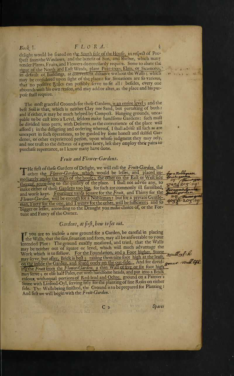 Book^ I. F L 0 K j. 3 delight would be fcated on the South fide of the Houfe, in refped of Pro- fped from the Windows, and the benefit of Sun, and Shelter, which many tender Plants, Fruits, and Flowers do neceflarily require. Some to abate the rieor of the North^.dj^aft Winds, plant Pear-trees; Finis, or Sicamores, ‘ ^. in default oCBuildings, atcemvOTt® diftarice without the Walls ^ which niay beconfidered upon fight of the placer for. Situations are lo various^ that no pofitive Rules can poffibly ferve to fit all: befides, every one ’ abounds with his own reafon, and rilay add or alter, as the place and his pur- pofe fiiall require. • ' The moft graceful Grounds for thefe Gardens, is an entire level ^ and the bed Soil is that, which is neither Clay nor Sand, but partaking of both; and if either, it may be much helped by Compoft. Hanging grounds, unca- pable to be caft into a LeVel, feldom make handfome Gardens: fuch muft be divided into parts, with Defeents, as the convenience of the place will afford 5 in the defigning and ordering whereof^ I fhalladvife all fuch as are unexpert in fuch operations, to be guided by fbme honeft and skilful Gar- dener, or other experienced perfbn, upon whole judgment they may rely, and not truft to the dilates of a green fancy, left they employ theif pains to^ . purchafe repentance, as I know many have aone. Fruit and Flower-Gardens, THe firfi: of thefe Gardens of Delight, we will call the Fruit-Garden^ the other the Flower-Garwould be leffer, and Seed ini- mediately under the walls of the houle; the otfieroh the Eaff or Weft fide ^^^eofi accordingTo the quality ot the place. I (hall not advife any, to •^Cpeither of thefe Gardens too big, for fuch are commonly ill furnifhed, and worfe kept. Fourfbore yards f^are for the Fruity and Thirty for the Flower-Garden^ will be enough for a Nobleman; but tor a pri^teTjenp^ forthe one. Ihd Twenty for the other, will be fuflicient; and fo Tiigger or leffer, according to the Draught you make choice ot; or the For¬ tune and Fancy of the Owner. - v . ' ^;. ' ' “ * Gdrdens^ atjirfi^how tdfet okt, ' . .. c ‘ irF you are to inclofe a new ground for a Carden, be careful in placing I the Walls, that the fize,fituation and form, may all be anfwerable to your intended Plot: The ground exadlly meafured, and tried, that the Walls may be neither out of fquare or level, which will much advantage the Work which is to follow. FortheFoundationi; and a Foot higher, may ferve, but after. Brick is beft ^ raifing them nine^gLMb at_the lea^.. _ nn the infirlePhe Garden, and feued onelv on the out-fide._ And tor divid- iiTgte Fruit ltom \heFMer-Garde». a thin Wall or fix footjli^l_ •HjnSveTot elfe half Pales, cut with handfofhe heads,' and put into a Brick, colou» whheniial portions of Red-lead and OchrcL ground on a Painter’s StoTe mtHXiSeea^l, ferving fitly torthe planting of fine Rofes on either fide. The Wallsbeing finiflied, the Ground is to be prepared for Planting; And firft we will begin with the ' . . . . r • ^r ; C .^ \ % * ■‘n