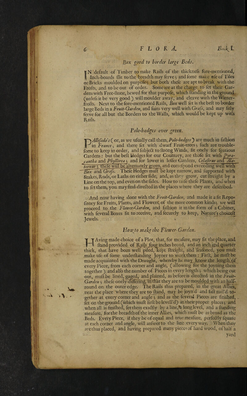 s % - Box good to border large Beds. IN default of Timber to make Rails of the thicknefi fore-mentioned^ I Inch-boards flit to the breadth may ferve 5 and fome make ufe of Tiles or Bricks moulded on purpofe^ but both thefe are apt to break with the Frofts, and to be out of order. Some are at the charge to let their Gar¬ dens with Free-ftone, hewed for that purpole, which Banding in the ground- (unlefsitbe very good) will moulder away, and cleave with the Winter- Trofts. Next to the fore-mentioned Rails, Box well let is the beft to border large Beds in a Fruit-Garden^ and fuits very well with Grafs^ and may fitly ferve for all but the Borders to the Walls, which would be kept up with Rails. *1 Pole^hedges ezfer green. PAUifadds ( or, as we ufually call them, Pole-hedges ) are much in fafhiori in France^ and there fet with dwarf Fruit-trees5 fuch are trouble- fbme to keep in order^ and fubjed to ftrofig Winds, fit onely for fpatious Cardens: but the beft Hedges for our Countiey, are thdfe fet with Pyra-- cantha and Phyllirea 5 and for lower in lefler Gardens, Celafirus 2.ndAla- ^~tHele willbellternately~grep, and correfpond exceeding well with ^nd Grafs. Thefe Hedges muft be kept narrow, and fupported with Stakes, Rods, or Laths on either fide, and., as they grow, cutftreight by a Line on the top, and even on the fides. How to rafe thefe Plants, and wheii to fet them, you.may find direded in the places where they are deferibed. ^ r; . And now having done with the Fruit-Garden^ and made it a fit Repo^ fitory for Fruits, Plants, and Flowers; of the more common kinds 5 we will proceed to the Flower*Garden^ and faftiion it in the form of a Cabinet, with feveral Boxes fit to receive, and fecurely to keep, Natur^ choiceft Tewels. .-i \ ; Horp to malg the Flower-Garden, HAving made choice of a Plot, that, for meafiire, may fitthe place, and. ftahd provided of Rails Jour inches broad, and an inch and quarter thick, that have been well” piled, kept ftreight, and feafoned, you muft .make ufe of fome underftanding Joyner to work them: .Firft, he muft be made acquainted with the Draught, whereby he may know the JengtKjpf every Piece, from each corner and angle, ( allowing for the joyning them together ): andalfb the number of Pieces in every length 5 wnich being cut -out, muft.be lined, gaged, and plained, as before is direfted mtht Fruit- Garden 5 thefe onely differing,TriThat they are to be mquldedwith an half- Tound on the outer edge. ThePvails thus prepared, in the great Allies, near the place where they aretojland, may be joyn’d and faft nail’d to- -gether at every corner and angles and as the feveral Pieces are finiftied, _ fa on the ground (which muft foft be levell’d) in. their proper places yand when alLis finiftied, fet them exadly by a line,'^ long level, and a (landing meafure, for the breadth of the inner Allies, which muft be as broad as the -Beds. Every Piece, if they be of equal and true meafure, perfc-dly fquarc at each corner and angle, willanlwerto the line everyway. . When they a re thus placed, and having prepared, many pieces of hard wood, ofhalf a yard