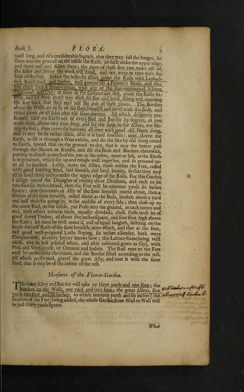 Boo\L FLORA: y yard long, and ofa confiderabkbignefs, thatt^leymay laft the longer let them mto the ground on the ihfide the Rails, an inch under the upper edge and there nail and faften^thems the moreof.thefe feet you.make ufe of rhefafter and better the wbrk will Rand,, and.:Hbt,warp or turn with the heat of the Sun. Bcfore^tlie holes be filled, Mmb, the Rails withXinfeed- lllSll^rdnhdo^ Stone,.'and al^ p^jhenunto d htonb^cd ^ place tfie Rails~ex^ iffly and try^ehi every way ^^ith thdhpe dnd,level, filling and ramming % hard; that they ir^y fiot fe? ,put ,9? thdr places. The Border? about the Wills are to be bf the famehr^dth and level*with* the Beds, and rmled abbut on all fides after the fame ; All which diligently per. formed, tak^ the Earth out of every ^ed^ and Border by degrees, as yon work them, about two foot deep, and liy tKh fame an the Alleys, notfor- ring the feet ^ then cover the bottoms'all over witfi good old Neats dung that It may be fix inches thick, after if is hard tro'ddfn: next, skreen the’ Earth, or fift it through a Wier-riddle, and do the like by old dung rotted to Earth, Ipread thin on the ground to dry, that it may the better pals through the Skreen or Riddle, and fill the Beds and Borders therewith putting in almoft as much of the one as the other, more or lefs, as the Earth is in goodnefs, which ftir up and mingle well together, and lb proceed un- tU all be finilhed. Laftly, make the Allies, thofe within the Fret, raifed v^ith good' binding Sand, laid fmodth, and hard beaten, fo that they may airiie level three inches under the • upper edge of the Rails.^ For this Carden I defign oneof the Draughts of twenty three ^Divifions, and each to be twofootfix inches broad, then'the Fret will be nineteen yards fix inches fquare^ next thereunto ah Ally of the fame breadth* round about, then a' Border of the fame breadth, railed about as the Beds, broken about a yard arid half Wide for goings in, in the middle of every fide'5 then clofe up to the outer Rail, On the infide; put Polls into the ground, at each corner and ' end, with others betwixt them, equally divided 5 thefe Pofts muft beof- good ^w’edTirtiber, of about five inches fquare, and four foot high above the Rails ^ jet theni be welt ramm’d, arid ofeqiial heighth, faftning on the heads thereof Rails of the fame breadth, unto Which, and that at the foot, nail good well-prepared Laths floping, fix ‘ inches aflunder, both ways Chequer-wife' as every Joyner knows ho w; this Lattice-frame being well rniade, may be firft primed white, and after coloured.green in Oyl, with Pink and Verdigreefe, or Ortment and Indico. The Rail next to the Fret muft be anfwetable thereunto, and the Border filled according to the reft. All which performed, grayel the great Ally, and coat it with the fame Sand, that it may be of the colour of the reft. Meafures of the Flower-Garden. ^TpHisiniier Alley and Border will take up thre^ards and one foot; the -^^Orders^iQ the Walls, one yard and two foot ; the great Alleys, five yards two foot anTlixmches: to which nineteen yarrfr meafure of the Fret) being added, the whole Carden from Wall to Wall will be Juft thirty yards fquare. W^ai