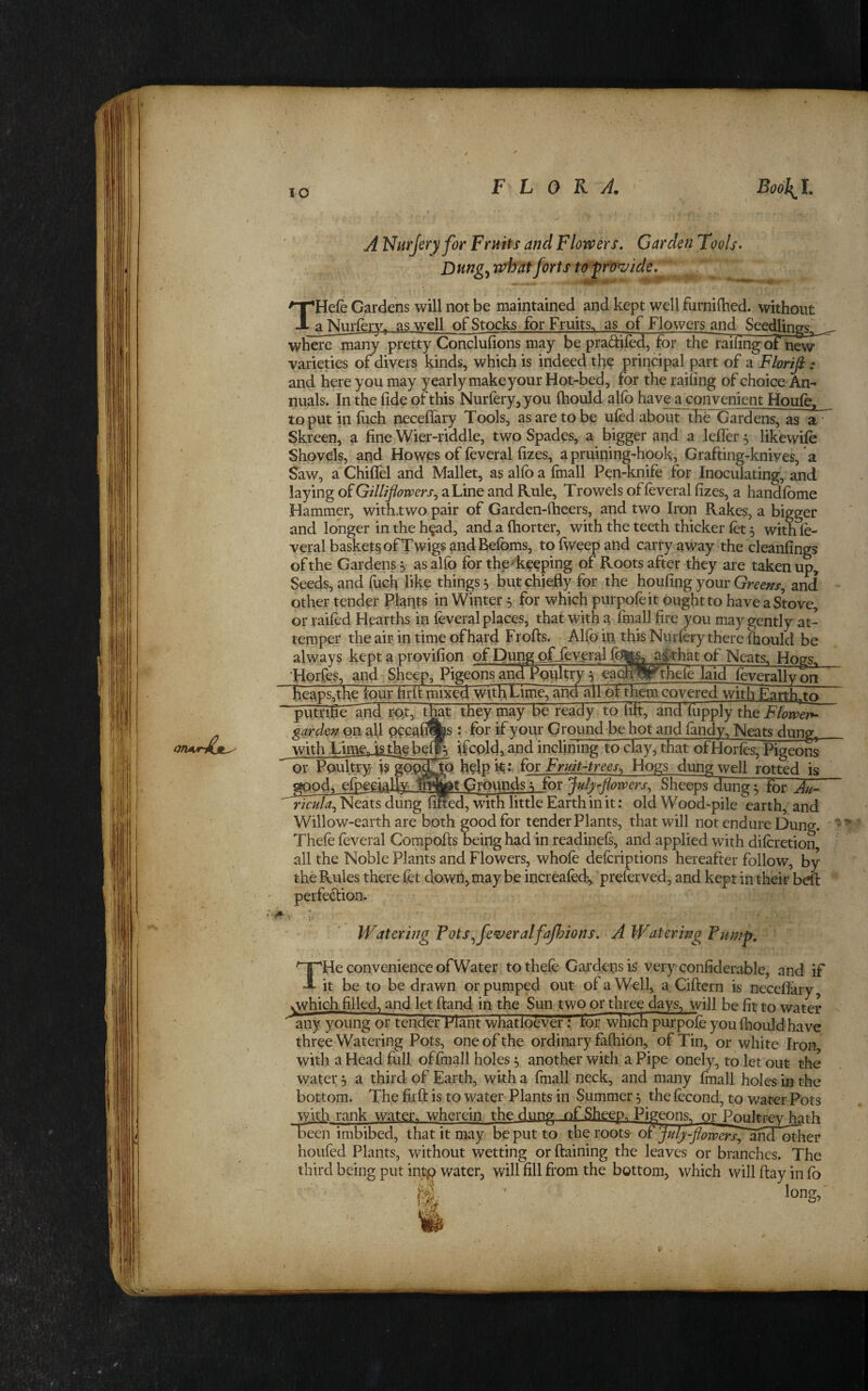 A Nurjeryfor Fruits and Flovpers, Garden Tools* Dung^ rvhat forts to ^ro^ide. THefe Gardens will not be maintained and kept well furnifhed. without _a Nurlery, as well of Stocks for Fruits, as of Flowers and Seedlings^ ^ where many pretty Conclufions may be pradiled, for the railing oi'new varieties of divers kinds, which is indeed the principal part of a Florifi : and here you may yearly make your Hot-bed, for the railing of choice An¬ nuals. In the fide of this Nurferyjyou ftiould alfo have a convenient Houfe^ to put in filch neceflary Tools, as are to be ufed about thh Gardens, as a’ Skreen, a fine Wier-riddle, two Spades, a bigger and a lelTer 3 likewife Shovels, and Howies of feveral fizes, a pruining-hook, Grafting-knives, a Saw, a Chiflel and Mallet, as alio a fmall Pen-knife for Inoculating, and laying of Gilliflomrs^ a Line and Rule, Trowels of feveral fizes, a handlbme Hammer, with.two pair of Garden-fiieers, and two Iron Rakes, a bigger and longer in the h^ad, and a fhorter, with the teeth thicker fet 3 with le- veral basket^ of Twigs andBefoms, to fiveep and carry away the cleanfings of the Gardens 3 as alfo for the'keeping of Roots after they are taken up. Seeds, and fucfi like things 3 but chiefly for the houfing your Greens^ and other tender Plants in Winter 3 for which purpofeit ought to have a Stove, or raifed Hearths in feveral places, that with a fmall fire you may gently at¬ temper the air in time of hard Frofts. Alfo in this Nurfory there fhould be always kept a provifion of I)ung offeyeral f0|y^$that of Neats. Hogs, 'Horfes, and Sheep, Pigeons and Poultry 3 eactpy thele laid feveral I v on ~heaps,the four firit mixed withEime, and ^1 of them covered with Eanh/o putrifleand rot, they may be ready to lift, and'fupply the^/(?rmZ ^ardzn on all Q9cafi%s : Tor if your Ground be hot and landy. Neats dung^ with ^.imejisthebefp. ifcold^and inclining to Hay, that otHorles, Pigeons or PouteyTTipM^ help ioi Fruit-trees^ Hogs dung well rotted is elpeeially Grounds 3 for Sheeps^ung x fhr Au- ricula^ Neats dung filled, with little Earth in it; old Wood-pile earth, and Willow-earth are both good for tender Plants, that will not endure Dung.  ^ * Thefo feveral Compofts being had in readinels, and applied with diforetion all the Noble Plants and Flowers, whole defcriptions hereafter follow, by the Rules there fet down, may be increafed, ‘preferved, and kept in their bdt perfection. Watering Tots^fe^eralfajhions. A Watering Fump, T He convenience of Water tothefe Gardens is very conliderable, and if it be to be drawn or pumped out of a Well, a Ciftern is neceflary, vwhichfilled, and let (land in the Sun two or three days, will be fit to water any young or tender Fiant whatloever: tor which^urpole you fhould have three Watering Pots, one of the ordinary fafhion, of Tin, or white Iron with a Head full offraall holes 3 another with a Pipe onely, to let out the water 3 a third of Earth, with a fmall neck, and many fmall holes in the bottom. The fir ft is to water Plants in Summer 3 the lecond, to water Pots with rank water, wherein the dung .of Sheep. Pigeons, or Po^tey hath imbibed, that it may be put to the roots of^ ^/Zi^-^^^^^j^^-and^other houfed Plants, without wetting or ftaining the leaves or branches. The third being put int^ water, will fill from the bottom, which will ftay in fo long.