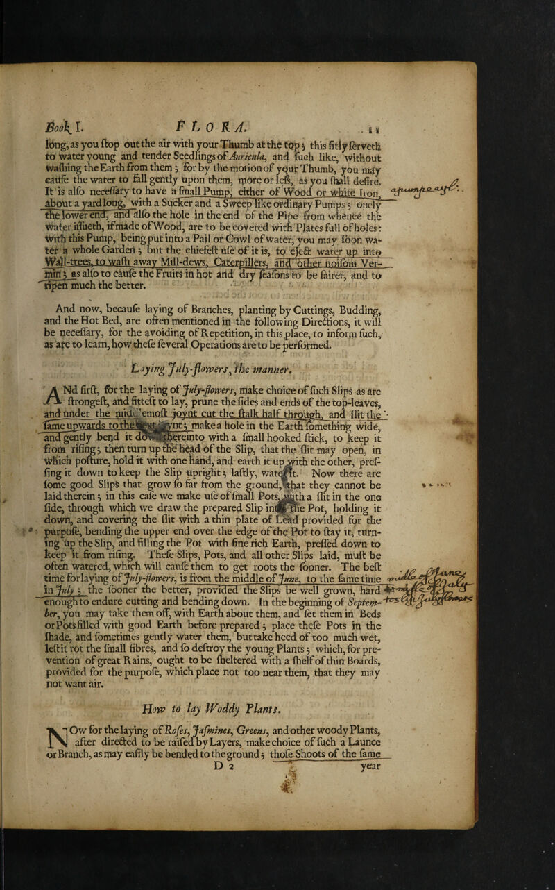 £ I It^g, as you flop out the air with your Thumb at the top ^ this fitly ferveth to water young and tender Seedlings of Aw///^, and ifiich like, without Wafhing the Earth from them s for by the motion of yout Thumb, you may cattle the water to fill gently upon them, tpore or lefe, as you (hall defire. It’is alfo neceflary to have afinallPumPf either of Wood or white Tron^ about a yard long, with a Sucker and a Sweep like ordinary Pumps 5 onely tRe lower end, ancfalfb the hole in the end of the Pipe from whence the i^ter.iflueth, if made of Wood, are to be coyered with Plates full of hojes: With this Pump, being put into a Pajl or (bowl of Water,'you may foon wa¬ ter a whole Garden 5 but the chiefeft ufe of it is, to efe<a water up into Wall-trces> to walh away Miil-dews; Caterpillers. and other hoifom Verl as alio to caUfe the Fruits in hot attd dry foafbnf to be^irer, and to ^lipehlnuch the better. / * And now, becaufe laying of Branches, planting by Cuttings, Budding, and the Hot Bed, are often mentioned in the following Diredions, it will be neceflary, for the avoiding of Repetition, in this .place, to inform fuch, as ate to learn, how thefe feveral Operations are to be performed. ' Lay big July-flowers mamier. /' '■ A Nd firft, for the laying of July flowers^ make choice of fuch Slips as are jtx ftrongeft, and fittefl to lay, prune the fides and ends of the top-leaves, and nnder the mid<^^cmoiLjc^nt cut the flalk half thrQugh, and flit the^- tame upwards to thcfcxyj^nt; make a hole in the Earth fbmething wide, ' and gStly bei)d itd^JB^remto with a fmall hooked flick;, to keep it foom rifings then turn upmBh^d of the Slip, that the flit may open, in which pofture, hold it with one hand, and earth it up with the other, pref fingit down to keep the Slip upright 5 laflly, wat^t.- ^ Now there are fome good Slips that grow fo far from the ground^Jiat they ,cannot be laid therein^ in this cafe we make ufe of fmall Fots^itha flit in the one fide, through which we draw the prepared Slip in®f&e Pot^ holding it down, and covering the flit with a thin plate of ^td provided for the ^ purpofe, bending the upper end over the edge of the Ifot to flay it, turn¬ ing Up the Slip, and filling the Pot with fine rich Earth, prefTed down- to keep it from rifing. Thefe Slips, Pots, and all other Slips laid, ntuft be often watered, which will caufe them to get roots the fooner. The beft , time for laying of July-florvers^ is from the middle o£Ju»e, to the fame time in July ^ the fooner the better, provided the Slips be well grown, hard “^enough to endure cutting and bending down. In the beginning of Septem¬ ber^ you may take them off, with Earth about them, and fet them in Beds or Pots filled with good Earth before prepared 5 place thefe Pots in the ftiade, ^nd fometimes gently water them, but take heed of too much wet, left it rot the fmall fibres, and fb deftroy the young Plants 5 which, for pre¬ vention of great Rains, ought to be (heltered with a fhelf of thin Boards, provided for the purpofe, which place not too near them, that they may not want air. How to lay Woddy Plants. NOw for the laying of Rofes, Jafmines^ Greens^ and other woody Plants, after direfted to be raifed by Layers, make choice of fuch a Launce or Branch, as may eafily be bended to the ground 5 thofe Shoots of the fame % %r