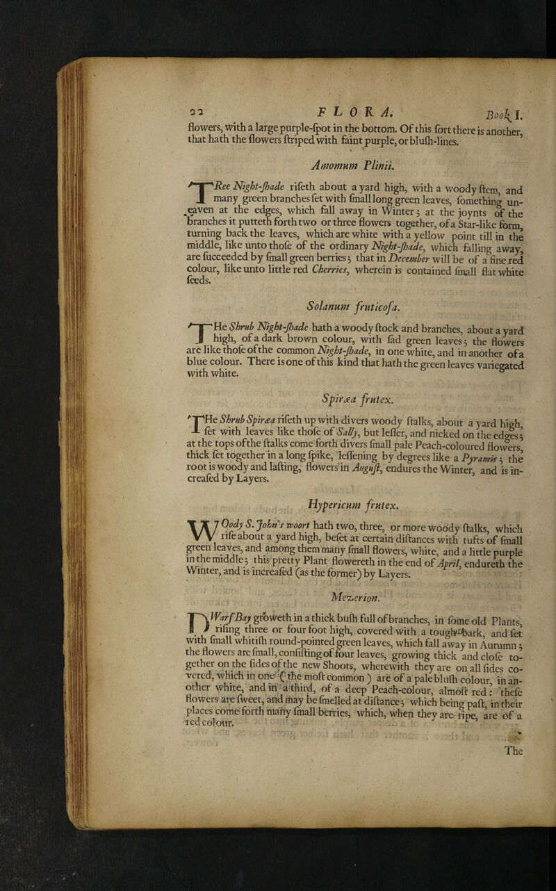 flowers, with a large purple-fpot in the bottom. Of this fort there is another that hath the flowers ftriped with faint purple, or blufli-lines. ' ’ » • Amomnm Tliniu TRee Night-Jhade rifeth about a yard high, with a woody ftem, and many green branches fet with fmall long green leaves, fomething un- ^eaven at the edges, which fall away in Winter 5 at the joynts of the branches it putteth forth two or three flowers together, of a Star-like form turning back the leaves, which are white with a yellow point till in the middle, like unto thofe of the ordinary Night-fiade, which falling away, are fucceeded by iCnall green berries j that in December will be of a fine red colour, like unto little red Cherries.^ wherein is contained Imall flat white leeds. Solarium frnticofa. THe Shrub Night-Jhade hath a woody flock and branches, about a yard high, of a dark brown colour, with fad green leaves, the flowers arc like thofe of the common Night-Jhade^ in one white, and in another of a blue colour. There is one of this kind that hath the green leaves variegated with white. ' ° Spir^a frntex. '‘T^He Shrub Spir£an{hth. up with divers woody flalks, about a yard high J- fet with leaves like thofe o^ Salfy, but lefler, and nicked on the edges 5 at the tops ofthe flalks come forth divers fmall pale Peach-coloured flowers’ thick fet together in a long fpike, leflening by degrees like a Pjramk 5 the root is woody and lafling, flowers in endures the Winter, and isin- creafed by Layers. Hypericum frutex, WOody S. John t mart hath two, three, or more woody ftalks, which rile about a yard high, befct at certain diftances with tufts of Imall green leaves, and among them many fmall flowers, white, and a little purple in the middle; this'ptetty Plant flowereth in the end oiApril endureth the Winter, and is increaled (as the former) by Layers. ... i hr:.- Y ^  > Me^erion. ' • • D lF.if/%grbweth in a thick buih full of branches, in fomeold Plants tiling three or four foot high,, covered with a touglvttiark and fet with fmall whitilh round-pointed green leaves, which fall away in Autumn; the flowers are fmall, confifting of four leaves, growing thick and dole to¬ gether on the fides ofthe new Shoots, wherewith they are on all fides co- ■vered, which in one ( the moft common ) are of a paleblufh colour in an¬ other white,'and iri'Jk'third, of a deep Peach-colour, almoft red ’ 'thefe flowers are'fweet, andmay befmelledat diftance; which being pall intheir pkices come forth maiiy fmall berries, which, when they are nre are of a rcdcoltiur. . ‘ .’