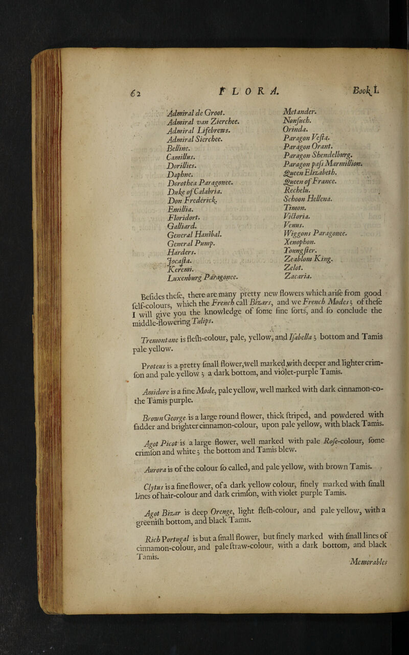 ^2 'Admiral de Groot. Admiral van 'Zierchee, Admiral Lifebrem. Admiral Skrchee, Belline, CamiUus, Dorillies. Daphne. Dorothea Paragonee, , Duke of Calabria. Don Frederick. Fmillia. Floridort. Galliard. General Hanibal. General Pump. Harders, .....JocaJia. , ^ICeremi. Liixenburg Paragonee. Mstander. Nonfuch. Orinda. Paragon Vefia. Paragon Grant, paragon Shendelburg, Paragon pafsMarmilliom ^een Elizabeth. ^ueen of France. Recheln. Schoon Hellena. Timon, Vidtoria. Venus. Wiggons Paragonee. Xenophon. Youngfier, Zeablom King. ^ Zelot. Zacaria. Befidesthefc, there are many pretty new flowers which arife from good felf-colours which the French call Bizars^ and we French Modes'.^ of thefe I will give’yo^ the knowledge of fonie fine forts, and fo conclude the middle-flowering . - ' t ■ Tmuntane is flefti-colour, pale, yellow, snAIfahdk; bottom and Tamis pale yellow. Vroteus is a pretty fmall flower,Well marked ,with deeper and lighter crim- fon and pale-yellow 5 a dark bottom, and violet-purple Tamis. Amidore is a fine Mode^ pale yellow, well marked with dark cinnamon-co- the Tamis purple. BrovpnGeorge is a large round flower, thick ftriped, and powdered with fadder and brighter cinnamon-colour, upon pale yellow, with black Tamis. Agot Picot is a large flower, well marked with pale Rofe-colom, fome crimfon and white 5 the bottom and Tamis blew. Aurora is of the colour fo called, and pale yellow, with brown Tamis. Cte-fisa fine flower, of a dark yellow colour, finely marked with fmall lines of hair-colour and dark crimfon, with violet purple Tamis. Agot Bizar is deep Orenge, light flefli-colour, and pale yellow, with a greenifli bottom, and black Tamis. RichVortu^al is but a fmall flower, but finely marked with fmall lines of cinnamon-colour, and pale ftraw-colour, with a dark bottom, and black Tamis. 'Memorabks