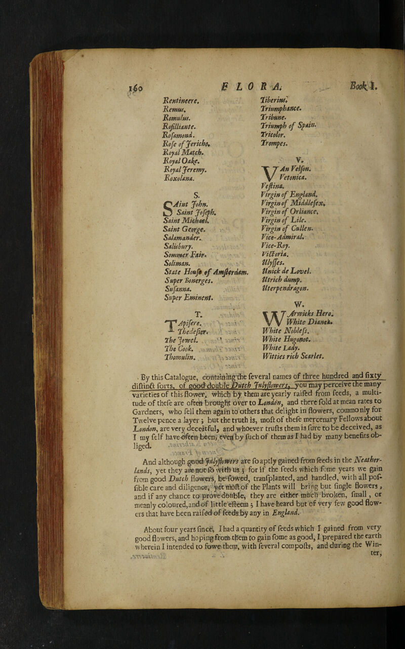 1^0 B L 0 Bentweere, ■, Bemw^ Bomului, B^fillimte, Bofamond, Bofe of Jericho* Boyd Mauh» Royal Oa^,' Royal Jeremy, Roxolam. S. SAlnt John. Saint Jofefhm Saint Mi^atl, Saint George, t ' Salamander., , ' Salisbury. v A . Sommer Fait• ' v Soliman, ^ . A k. ? ' State Houjk of Amfierdam. Super Bonerges, Sufanna. .•*vV- Super Eminent^ ' A 'vX t. T. ^Jpifere. ^ Fhedefier* The ^eweL ,4 \ The Cook, .v-i'.KwAA Thomulin. m:\ .'V u Ai ;;... TiberittsT Triumphattce* Tribune. « Triumph of Spain, Tricolor, Trompes, / V.. VAn Velfon. Vetonica, Vefina. Virgin of England, Virgin of Middlefex^ Virgin of Orliance^ Virgin of File. Virgin of Cullen. - Vice-Admiral, Vice-Roy. ViUoria, Ulyffes. Unick de Level. Utrich dump, Uterpendragon. W. Warwicks Hero ', White Dianeh* White Noblefs. White Hugonot. White Lady. Witties rich Scarlet. > By this Catalogue, cbutaining'die feveral names of three hundred and fixty ' diOinft forts, of aiyo&dQuhh Dutch TuMomrs, you may perceive the many varieties of this flower^ which them are yearly raifed from feeds, a multi- rude of thefe are often brought over to London, and there fold at mean rates to Gardners, who fell them again to others that delight in flowers, commonly for Twelve pence a layer; but the truth is, moft of thefe mercenary Fellows about London,, are very deceitFuIj and whoever trufts them is fure to be deceived, as I my felf havebften been? even by fuch of them as I had by many benefits ob¬ liged. „ A . ‘ V- a And although ^<^fnlypmfi are foaptly gained from feeds in the Neather- lands, yet they awnotfO 5 for if the feeds which fome years w^e gain from good Dutch flowef^^ be^ibwed, tranfplanted, and handled, with all pof- fible care and diligenceivVy^ nioftpf the Plants will bring but Angle flowers, and if any chance to'prOve'dbuble, they are either much‘broken, fmall, or meanly coloured,and of little’efteem 51 have heard but of very few good flow¬ ers that have been raifed of feeefeby any in England. About four years fincei, I had a quantity of feeds which I gained from very good flowers, and hoping firbm them to gain fome as good, I prepared the earth ^vherein I intended to fowe them, with feveral compofts, and during the Win-