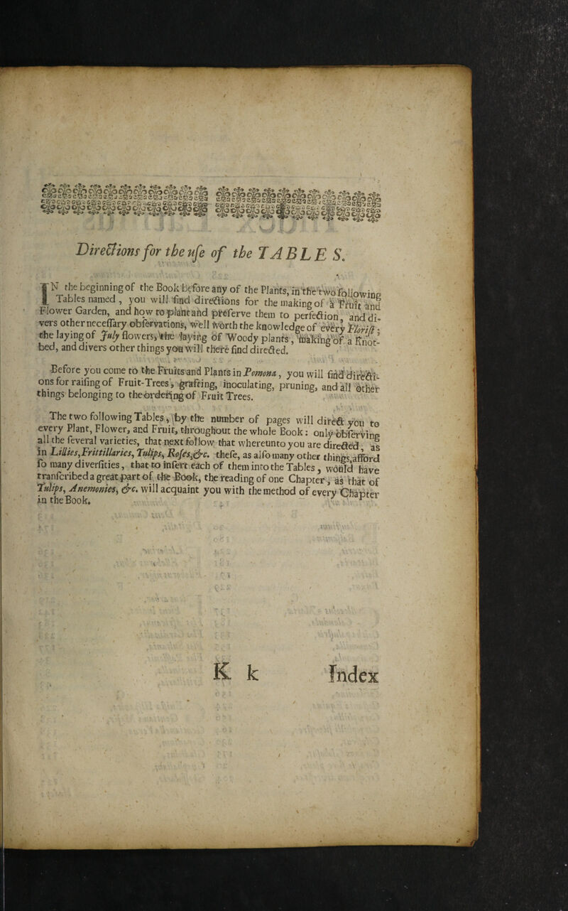 ■' .*> . V Dire&iomforthenfe of the! ABLE S. TN the beginningof the Book before any of the Plants, intKcrwofplJowine I Tables named , you will find direftions for themakingof kWuftSnd Flower Garden, and how to plant and pttferve them to perfeaiori anddi vers other neceflary obfervations, well SvOrth the knowledge of 'eyiry feW/? • the laying of Jufy flowers, Vhe jbying &f -Woody plants ,'liiiik'ihg'bf 'a Rnot! ' bed, and divers Other things there find dirc^ed. ' -Before ybu come to the Ffuicsand Plants in Fomm^t, you will fiiid HirWi. onsfor raifingof Fruit-Trees', grafting, dnoculating, pruning, and all ither things- belonging to theordei^r^ of Fruit Trees. t ^ The two following Tables ^ '^t>y the number of pages will direfi: you to every Plant, Flower, and Fruit, throughout the whole Bookonly bbferyinff all the feveral varieties, that next follow that whereunto you are direfle'd ■ as in L,illus,FritttUaries, Fulips^ Rojesj^c. .thefo, as alfomany other things afford fo many diverfities, that to ftifenieach of them into the Tables, wofld have ^nfcribcdagreatpartof, the Book, tfe reading of one Chapter ,' aS that of Tulips, Anemonks, &c. will acquaint you with the method of every Ghabter intheBook. • . , ' . ' \w; , ■ f' : ■. f '■ .V fhdex . i '1