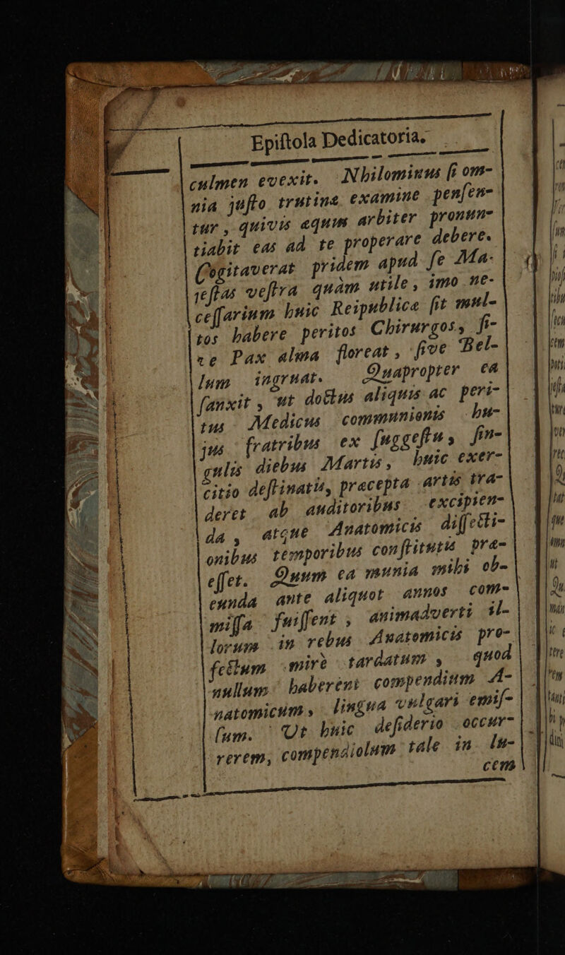 a nh een nauk LEN culmen evexite Nhilominus [i om- nia jufto. trutine examine penfen- tur, quivis equus arbiter pronun- riabit eas ad te properare debere. (ogitaverat pridem apud fe Ma: jeftas veftra quam utile, imo Ne- ccffarinm buic Reipublica fit mul- tos babere peritos Chirurgos, fi re Pax alma floreat , five Bel- lum ingrnat. QDuaproprer 6A fanxit , Ut dotkis aliquis ac peri- tus Medicus communionis b#- jus fratribus ex fuggefiu, fin- qulis diebus Martis, bute exer- citio deftinatis, pracepta artis tra- deret ab anditoribus excipsen- da, atgue Anatomicis diffetti- onibus temporibus conftituty pre- miffa fuiffent ; animadverti tl- fetlum mire tardatum , qH#e aulum baberent compendium A- natomicum » bingva vulgaris emif- lum. | Ub buie defiderio . occur- rerem, compendiolnm tale in. lu- cem 4