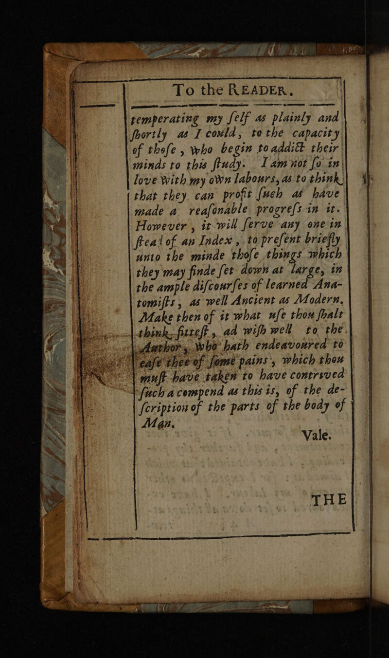 To the READER. ead wORGaben ee eee temperating my [elf as plainly and foortly as I could, tothe capacity. of thefe , who begin to additt their minds to this ftudy. I am not fo in| love with my on labours, as to think) that they. can profit [uch as have made a reafonable progre{s in it. However , it will ferve any one in fread of an Index ,.to prefent briefly unto the minde thofe things which they may finde fet down at large, in the ample difcourfes of learned Ana- tomifts, as well Ancient as Modern. Make then of it what ufe thou fhalt think,fitteft,.ad wife well to the. | Aarhor sho hath endeavoured to we (ease thee of fome pains, which thou “| muft have taken to have contrsved | “Sfuch acompend as this is, of the de- | feription of the parts of the body of | Man. Vale.