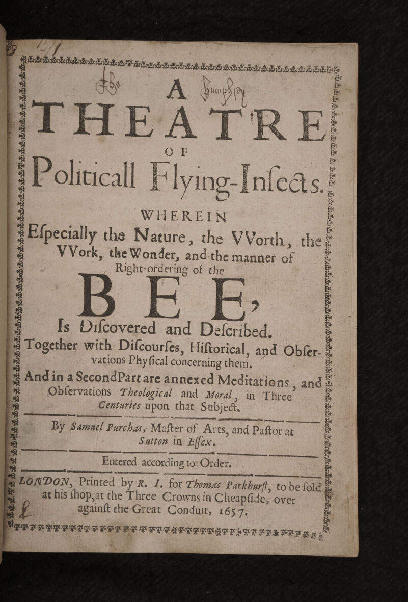 *3 In k . r.c (Htlll t P oliticall O F “<W% / O I - WHEREIN 1 Especially the Nature, the Worth, <| Work, the Wonder, and the manner of Right-ordering of the !.e & 'S J8Bk. jgr j^v J m„ i »v ..^ ^ Is Difcovered and Defcribed. . I I Together with Difcourfes, Hiftorical, and Ob Per-1 vations Phyfical concerning them.  | , | And in aSecondPartare annexed Meditations and 1 H Obfervations Theological and Moral, in Three3 - ^ « Centuries upon that Subjedh & ^ — ■ ----- -- & t BY Samuel Pure has, Ma/ter of Arts, and Pallor at 5 ^ - Sutton in £(Jex. $ Entered accordingto Order. g« gLoATtON, Printed by R. I, for Thomas Parkhurft, to be fold E at his ihop,at the Three Crowns in Cheapfide, over againft the Great Conduit, 1657. & vmwm mvwvwnvv ****** « «* Ot , ,/ Li ** .v! ^4