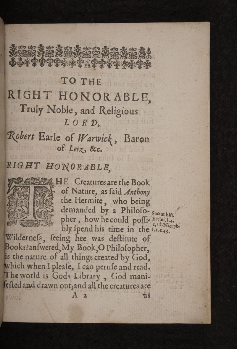 <m__ rfbtWff f:f>|50|sfs|s'f’;Sf>'^f: TO T -V. RIGHT HONORABLE, Truly Noble, and Relfs *iou$ U or L^, &c. L S/ffHT HONORABLE ' v * <@$g <P®I r*&*r j H E Creatures are the Book of Nature, as faid Anthony the Her mite, who being demanded by a Philofo- Socrat > pher, how he could pofli-Ecei«c i.4; bly fpend his time in the u.c!^cfpb* 1 1 ■L ~ s ~r-—” -*»«*' *** Wildernefs, feeing hee was deftitute of BooksPanfweredjMy Book,0 Philofopher, is the nature of all things created by God, bich when I pleafe, I can perufe and read. he world is Gods Library , God mani- feftedaad drawn out^and all the creatures are A 2 -as