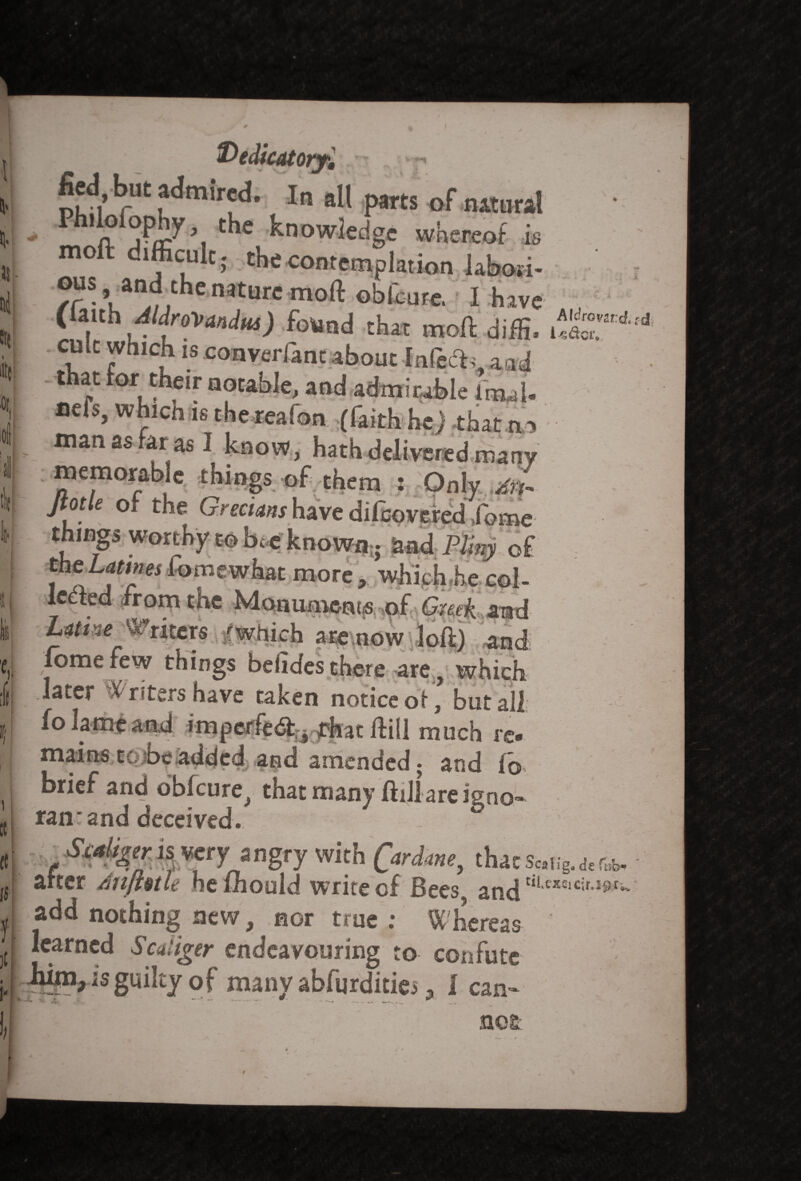 1 i ; t \. fied, but admired. I„ all parts Df actnal a 31 C^e knowledge whereof is mo ifficulc. the contemplation iabosi- /C$ umjtthC mtmC moft Gbfcur«. I have , (lanh Atdrovandus) found that moft diffi. cult which is coaverfant about [nfecK aid that for their actable, and admirable im,,U fiefs, whicn is the reafon (faith he) that man as far as I know, hath delivered many memorable things of them : Only An- Jtotle of the Grecians have difeovered fome ;s worthy to bee known; and Pliny of -mes fomewhat more, which he col- , • rom tne Monuments.,of Greek .and hatim^ Writers ./which are now loft) and fome few things belides there are, which later Writers have taken notice of, but all fo lame and impcffedfythat Hill much re« mains tc> be added and amended; and (o brief and obfeure, thatmanyftillareiVoo- ran*and deceived. angry with Qardme, thacsc.ug.de after dnftntle hefhould write of Bees and ti,exsic‘r'iftri“ add nothing new, nor true ; W hereas learned Scaiiger endeavouring to confute x 'v ^ .. ' ‘ —- - * /• nos Tub-
