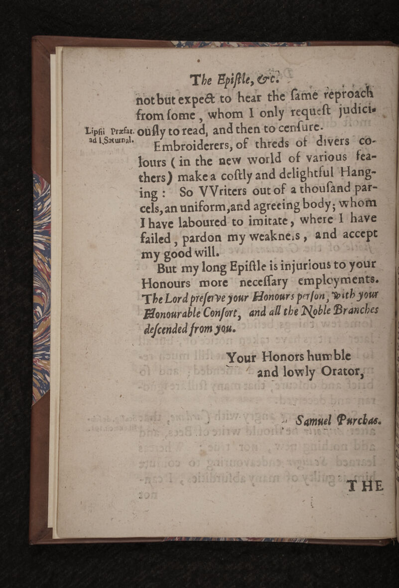 ■■■■ T heEpilHe,&c: not but expe& to hear tbc fame f cpi from fome , whom I only reejueft judici* Lipfii prsfar. oufly to read, and then to cenfirc- adi^umai. ^broidcrers,of threds of divers co¬ lours (in the new world of various fea¬ thers) make a coftly and delightful Hang¬ ing : So Writers out of a thou land par¬ cels, an uniform,and agreeing body; whom I have laboured to imitate, where 1 have failed, pardon my weakness , and accept my good will. But my long Epiftle is injurious to your Honours more neccflary employments. The Lord prefers your Honours pn/onJ *tohb yowt Honourable Confort, and all the T^oble ' from you. r,fx Your Honors humble — ' and lowly Orator, X » • y Samuel Turdas. ■ T - \ 'r r { THE