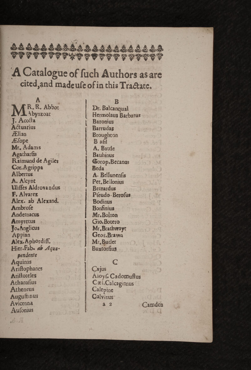 \ A Catalogue of Rich Authors as are cited,and madeufeofin this Traftatc* MR. R. Abbot \bynzoar J. Acofta Aquarius iElian Ar/ope Mr. Adams Agatharfis Raimund de Agile* Cor.Agrippa Albertus A. Alcynt Uliffes Aldrovaadus F« Alvarez Alex, ab Alexand. Ambrofe Andernaeus Amyretus Jo.Anglicus Appian Alex.Aphordiffl Hier.Fab. ab dqui' pendente Aquinas Ariftophanes Arilioteles Athanafius Atheneus Auguftious Avicenna Aufonius B Dr. Ralcanquat Hermolaus Barbatus t Baronius Barrudas Broughton B afi! A. Battle Bauhinus (Sorop.Bccanas Bcda A. Bellunenfi* Pet.Beilonius Bernardus PteudO' Berofus Bodinus Bonfiniu* Mr. Bolton Gio. Botero Mr.Brathwayt Geor.Brawn Mr.Butler * Buxtornus C Cajus Aioyfi Cadomuftus Catl.Calcagmnus Calepioe Calvinus a 2 Camden \