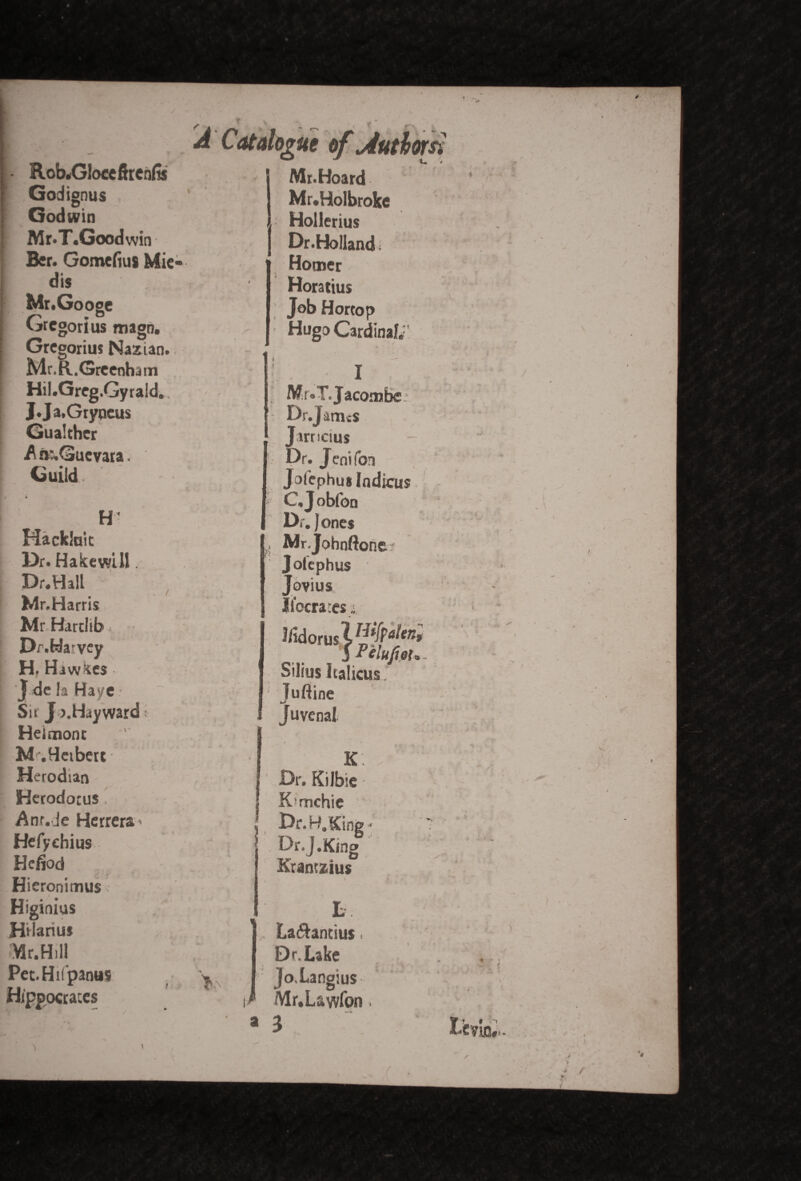 Rob.Gloceftren& Godignus Godwin Mr.T.Goodwin Ber. Gomefius Mie- dis Mr.Googc Gregorius magn. Gregorius Nazian. Mr.H,.Greenh3 tn Hil.Greg.Gyrald. J.Ja,Gryqeus Gualcher A n:,Gucvara. Guild. * H* Hackluit Dr. Hakewill. Dr.Hall Mr.Harris Mr Hartlib Dr.Ha'vey H, Hawses J dc la Haye Sir J >.Hayward' Heimonc M.Hetbert Herodian Herodotus , Anr.de Herrera ■ Hefyehius Hefiod Hieronimus Higinius Hilarius Mr.Hill Pet.Hifpanus Hippocrates Mr. Hoard Mr.Holbroke Hollerius J Dr.Holland ; Horner Horatius Job Hortop Hugo Cardinal, 1 , Mr.T.Jacombe Dr.Jarrus Jarncius 5 Dr. Jenifon Jotephus Indies I C.Jobfon Dr. Jones . Mr.Johnftone Joiephus Jovius liberates t I/idorusW^* 5 Pelufiou - Silius Iralicus. Juftine Juvenal K j ' Dr. Kilbie ■ | K’mchic l Dr. H. Sing- Or.J.King Krantzius L ILa&antius Dr. Lake Jo.Langius Mr.L&wfon. a 3