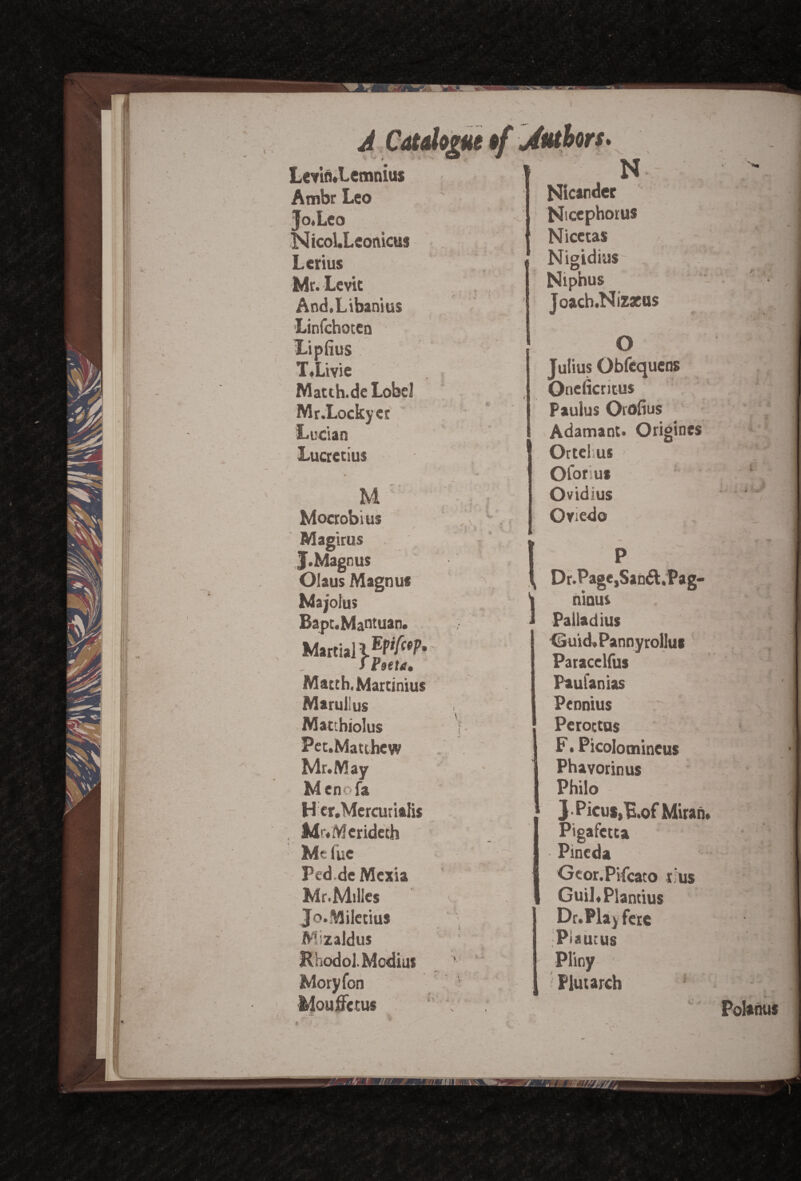 V Levin.Lemnius Ambr Leo Jo.Leo Nicol.Leonicus Lcrius Mr. Lcvit And.Libanius Linfchocca Lipfius T.Livie Matth.de Lobe! Mr.Lockyer Lucian Lucretius M Mocrobius / Magirus J. Magnus Olaus Magnus Ma;oiu> Bapt. Mantuan Epifcop. Match, Martinius Marullus Matthiolus Pec.Matthew Mr. May Menofa H cr.Mercurialis Mr.Mcrideth Mtiue Ped.de Mexia Mr.Milles Jo.Miletius Mizaldus Ehodol. Media* Moryfon Mouffccus * V. \ ♦ . « » ) N Nicandet Nicephoros Nicetas Nigidius Niphus Joach.Nizasos O Julius Obfcquens Oncficritus Paulus Orofius Adamant. Origines Ortehus Oforius Ovidius Oviedo Dr.Page,San6l.Pag- ninui Paliadius Guid. Pannyrollus Paracelfus Paufanias Peonius Peroctus F. Picolomineus Phavorinus Philo J-Picul,E.ofMirah» Pigafctta Pineda Gcor.Pifcato r.’us Guil.Plantius Dr.Play fere Pi auc us Pliny * Plutarch Y Polahus