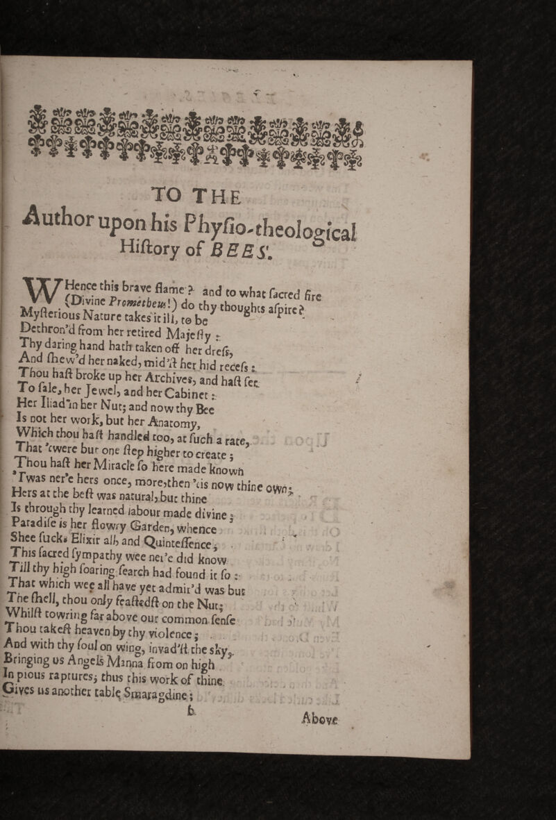 WHence this brave flame ? and to what facred Arc (Divine Pnmetbml) do thy thoughts afore? ^yitenous Nature takes kill, te be “ P ' Dethron’d from her retired Majefly Thy dwing hand bath taken off herd,eft, ThZ ka u “l5d> mid'fl f>« hid recef,: Thou haff broke up her Archives, and haft fee To ftk, her Jewel, and her Cabinet: Her iiiadln her Nut; and now thy Bee Is not her work, but her Anatomy, Which thou haft handled too, at fuch a rate,. That ewere bur one flep higher to create; Thou haft her Miracle fo here made known Iwas ner e hers once, more,then ’us now thine own • Hers at the beft was natural, fo: thine * ' 3s through thy learned labour made divine; Paradile is her flowry Garden, whence 5hee luck. Elixir all, and Quinteflence - Thjs faaed fympathy wee ner’e did know Till thy high foanng fearch had found it fo : Thatwhich wee all have yet admir’d was but Tne (hell, thou only featedft on the Nut; Whilft to wring far above our common, fenfe Thou takeft heaven by thy violence; And with thy foul on wing, invad'ft.chesky. Bringing os Angels Manna from on high in pious raptures; thus this work of thine Uivcs us another table Smaragdine; k ■ , ■*. f * f' * i. ♦ r ; / ■ I V.A fj » Above l