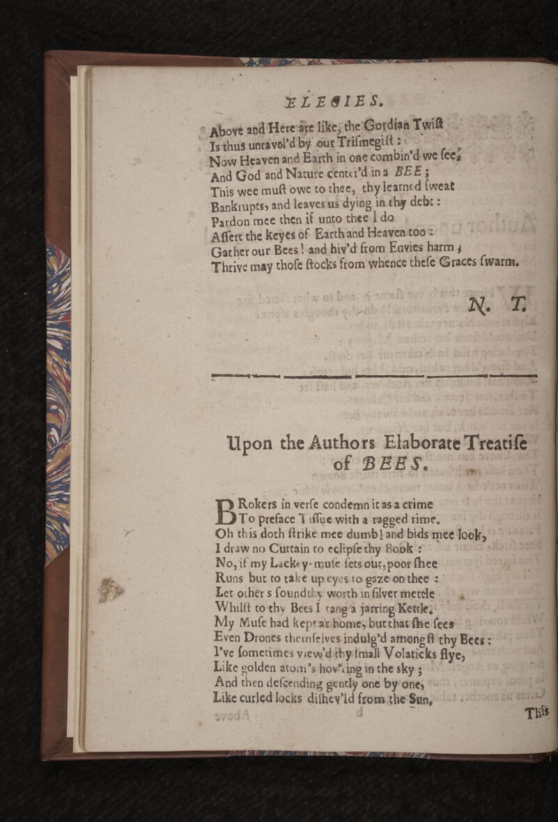 Is thus unravel’dby outTrifmegift: p Now Heaven and Earth in one combin’d we lee* And God and Nature center’d in a BEE; This wee muft owe to thee, thy learned IweaE Bankrupts? and leaves us dying in chf debt: Pardon mee then it’ unto thee i do Aflert the keyes of Earth and Heaven too t Gather our Bees! and hiv’d from Envies harm i Thrive may thofe ftocks from whence thefe Graces fwarm. -I O) 4. li. T. m \ / . .. ‘ . >• . •• V? the Authors Elaborate Treatife of SEES. r r. . i ■ > & * BRokers in verfe condemn it as a crime To preface 1 sflue with a ragged rime. Oh this doth ftrike mee dumb! and bids mee look, I draw no Curtain ro edipfe thy Book : No, if my Lackr y- mule lets out,poor fhee Ru ns but to take up ey .s to gaze on thee : Let other s founder \ worth in filver mettle Whillt to thv Bees L tang a jarring Kettki My Mufe had kepr ar home, but that ftie fees Even Drones themfelves indulg’d among ft thy Bees I’ve {ometimes view’d chy (mall Volaticks flye. Like golden atom’s hov’iing in the sky ; And then defending gently one by one? Like curled locks dilhey’ld from the Sun,