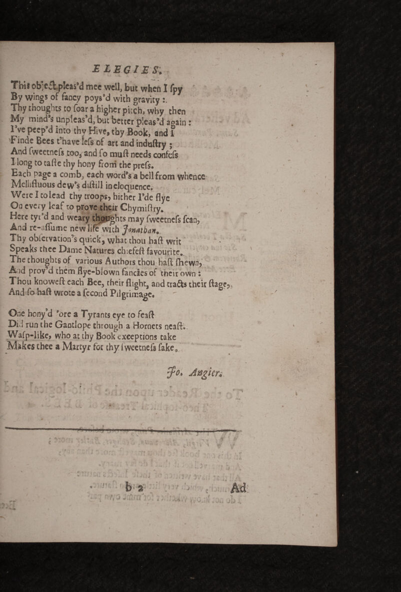 I IP » ELEGIES, Toil ob;e£i pleas d mee well, but when I fpy By wings of fancy poys’d with gravity Thy thoughts to foar a higher pitch, why then My mind’s unpleas’d, but better pleas’d aoain: I’ve peep’d into thy Hive, thy Book, and i 'Finde Bees t nave lefs of art and induftry ; And fweetnefs too, and fo mu ft needs confcfs I long to tafte thy hony from the prefs. Each page a comb, each word’s a bell from whence' Mellifluous dew’s diftill in eloquence. Weie I to Lead thy troops, hither 1’de flye On every leaf to prove their Chymiftry. * Here tyt’d and weary thoughts may fweetnefs fcan, And re-alfutne newlirewith Jwaiban. Thy obiervation’s quick, what thou haft writ • Speaks thee Dame Natures chiefeft favourite. The thoughts of various Authors thou baft fhewn, Aid prov’d them flye-blown fancies of their own: Thou knoweft each Bee, their flight, and crafts their ftage,. And fo haft wrote a fecoad Pilgrimage. ' Gne hony’d ’ore a Tyrants eye to feaft Did run the Gantlope through a Hornets neaft.. Wafp-like, who at thy Book exceptions take Makes thee a Martyr for thy i weetnefs fake, V $0. Angler,,