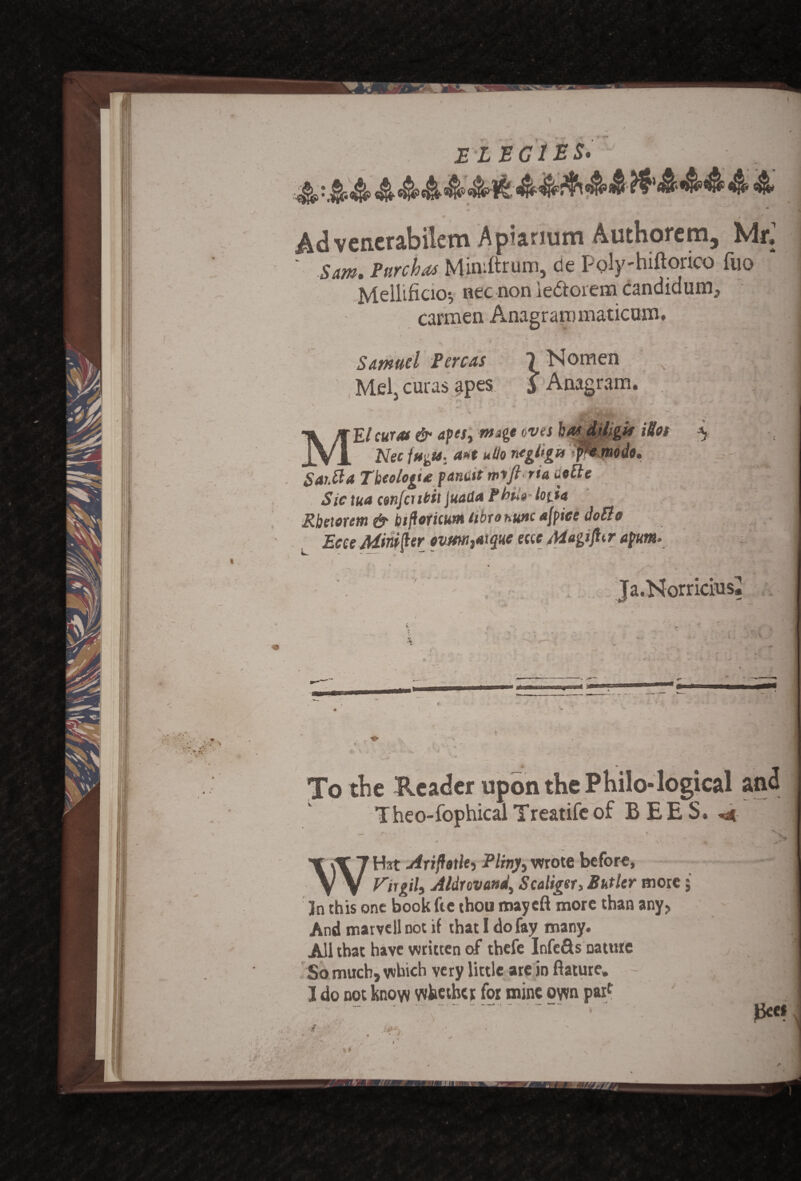elegies* Advencrabilem Apiarmm Authorem, Mr,1 ' Sam. Purchas Miniftrum, de Poly-hiftorico fuo * Mellificio-, nec non ie&oiem candidum, carmen Anagrammaticum. Samuel Pereas 1 Nomen .v '3 ^ r Mel, ern-as apes J Anagram.  * W 1 • • , ■ M>» < MEl curat & apcst mage eves kosdrftgU Mot ^ Nec l»gts.' a*t ulio ragitga pe ntode, SaiMa Tbeologte panttt wffi rta detie Sic tun con feu til Juada Phu» lo(.ta Rbeierem & biftoricum tibronunc afpice doElo Ecce Mini jler ovrni,*tque eccc Magi ft tr apumr • i • N 7 ’ - , - Ja.Norricius, * - . / To the Reader upon the Philo-logical and Theo-fophical Treatife of BEES. _ • „ • . V WH*t Ariftetle, Pliny, wrote before, Virgil^ Aldrcvanei) Scaliger, Butler more; 3n this one book fee thou mayeft more than any. And marvcll not if that I do fay many. All that have written of thefe Infers nature So much, which very little are in fiature. - . :x IK I do not know whether for mine own parc J| ' ..>.“.. •' Bee*