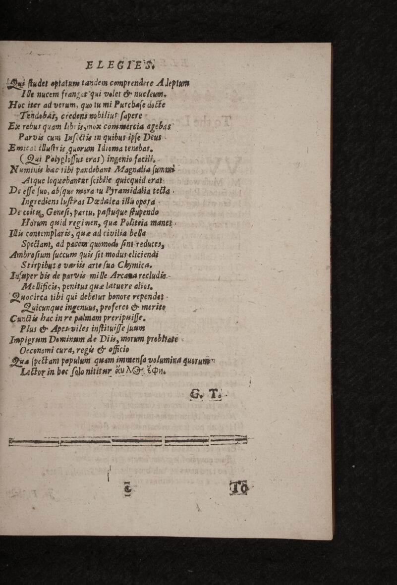 J BLEGfE'ti (ludel opt alum tandem cmprendtte Aleptuttt Me nucem frangut '<jni volet & me hum, H»c iter ad verum, quo tu mi Purcbafe iiotte Ttndoba'rs credent nobilius fapere Ex rebut quam tibris^mox commercia agebas' Parvis cum In fid is /« quibus ipfe Deus ■ Emir at illudrisquorum Idiema tenebas, (Qui Polygkjfus eras) ingeniofacili, • \ Jfuminis hactibi pandebant AfagnaUafumod • Atque loqicebantur feibsk quicquid eras De effie fuo, abfqtte moratu Pyramiddia tetta • Ingredient lufiras Vxdalea ilia ope fa ■ Deceits<, Gent ft, partu, paffuque ftupendo Ho'rum quid regitien, qua Polittia manes < Jdis contemplarhy qua ad civilia beSa SpcUant, ad pacewr quomodo fint reduce^ Ambroftum (uccurx quit fit moduseliciendi Stirpibus e varils art* fua Cbymica, Jsfgper bis de parvis mi lie Areata recludk- Mtllificis, penitus qua latuere alios. fUttocirca tibi qui debetur bonore rependti - J^uicunque ingenuus, preferet & merits CurMis hue in re palmam preripuiffe, Plus & Apetrviles inflmijfe juum Jmpigrum Dtmwm de Diis^morum frebliatt < Otcenmi curs, regie & officio fpettant populum qttm immenfayolumka quorum Letter in hoc folonititstr &vA(3k ‘icpn*