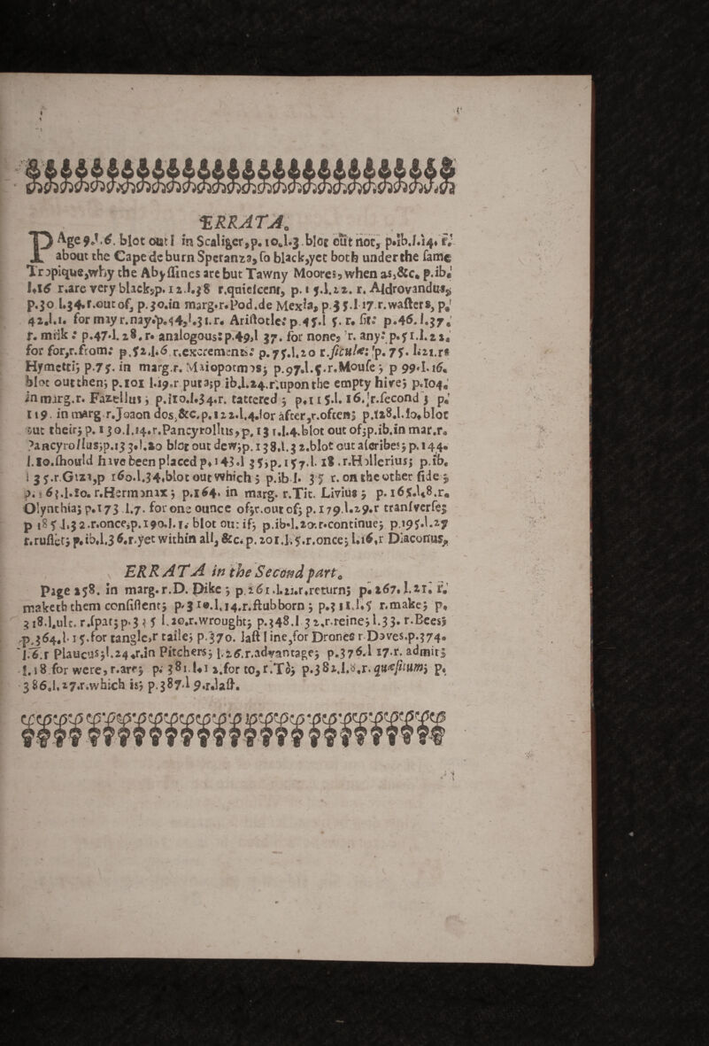 ♦ r ERRATA. PAge 9*1.6. blot out I in Scaliger,p. ioJ.j bice out riot, p*ib.f.i4» r; about the Cape dc burn Spcraim,fo black,yet both under the fame Tr3pique,why the Aby (lines are but Tawny Moores, when p.ib« Ul6 r.are very black5p. 12.1.38 r.quiefcent, p. t j.1.22. r. AJdrovandir^ p.jo L$4»f.outof, p.jo.in marg. r* Pod.de Mex?a, pj J.l 17 r.wafters, p*! 42J.1. for imyr.nay«*p,^49U;i.r« Ariftotle**p4j».l f. r. fit.* p.46.1.37* I*. miik •• p.47*l.zi#r« analogous:p.+9>l 37. for none5 'r. any: p.yi.I.zx, for for,r.from: pef2\i6 ^excrements.* p.yy.Uio t.ficul*: 'p. 77. Ln.r# Hymctti; p.7j. in margr. Maiopotims* p.97,l.$.r.Moufe * p 99*1.16. blot outthen; p.101 l.i^.r put3;p ib4Lx4.r;upontbe empty hitrej p.104; inmarg.r. Faz-ellus* p.iroJ*34.r. tattered 5 pft 1 $.1. i6,jr.fecond 3 p«’ l\9 inm^rg r.Joaondosi&c,p.i2 2.l,4Jorafcer,r.ofcen| p.fxSJ.lo«bloc out their* p. 13o.l.i4.r.Pancyrol!us, p. 13 r.i.4.blot out 0f5p.ib.in mar.r* ?ancyro/Ius5p.i3 l.io blot out dew^p, 138.1. J x.blot out alcribes* p, 144. f.lo.fhotrld hive been placed p*i 43.1 ?5>p*i?7’l-18 .r,H:>llerius$ p.ib, ijf.r.Gi*i,p i^o.l.34»blot out which 5 p.ib I* 3-5 r. on the other fide 5, p«k^t.l.lo.r.Herm>nix* p.i$4» in marg. r.Tit. Livius * p.i6$«U8.r« O’ynthia* p.173 1.7. for one ounce ofjr.ourof} p. 179 Uxp.r tranfverfei p 18 f J»J2.r.onceip,i9o.l.i.' blot on: if} p.ib*l.xovr.continue* p.19^.1.27 r.ruflet* p«ib*1.3 ^r.yet within all, &c* p. 20r.fi f.r.once* Li<*r.Dlaconras^ ERRATA in the Second part „ page 158. in marg.r.D. Dike j p, 16 i.].ti.r,return; p.l67.1.*i. f.' maketb them confident; p<3 i«.l,i4.r.ftubborn ; p.? iiJ.? r.make; p» 3 i8.1.ulc. r.fpat;p,j * J l,ao.r.wrought; p.;48.l ji,r.reine;1.3 J. r.Beesj PJ64.1.15.for tangle.r taile; p.370. laft! ine}for Drones r Daves.p.^. J.^.r PlaucuSjl.24.rJn Pitchers; J.itf.r,advantage; p.37^.1 *7^- admit; J.18 for were,r.arej p.' 381.1.1 j.for to,r.To; p.jSi.l.tf.r.quotum} p. 386»I,27>r.which isj p.387.I J.r.lafl'. nr 4