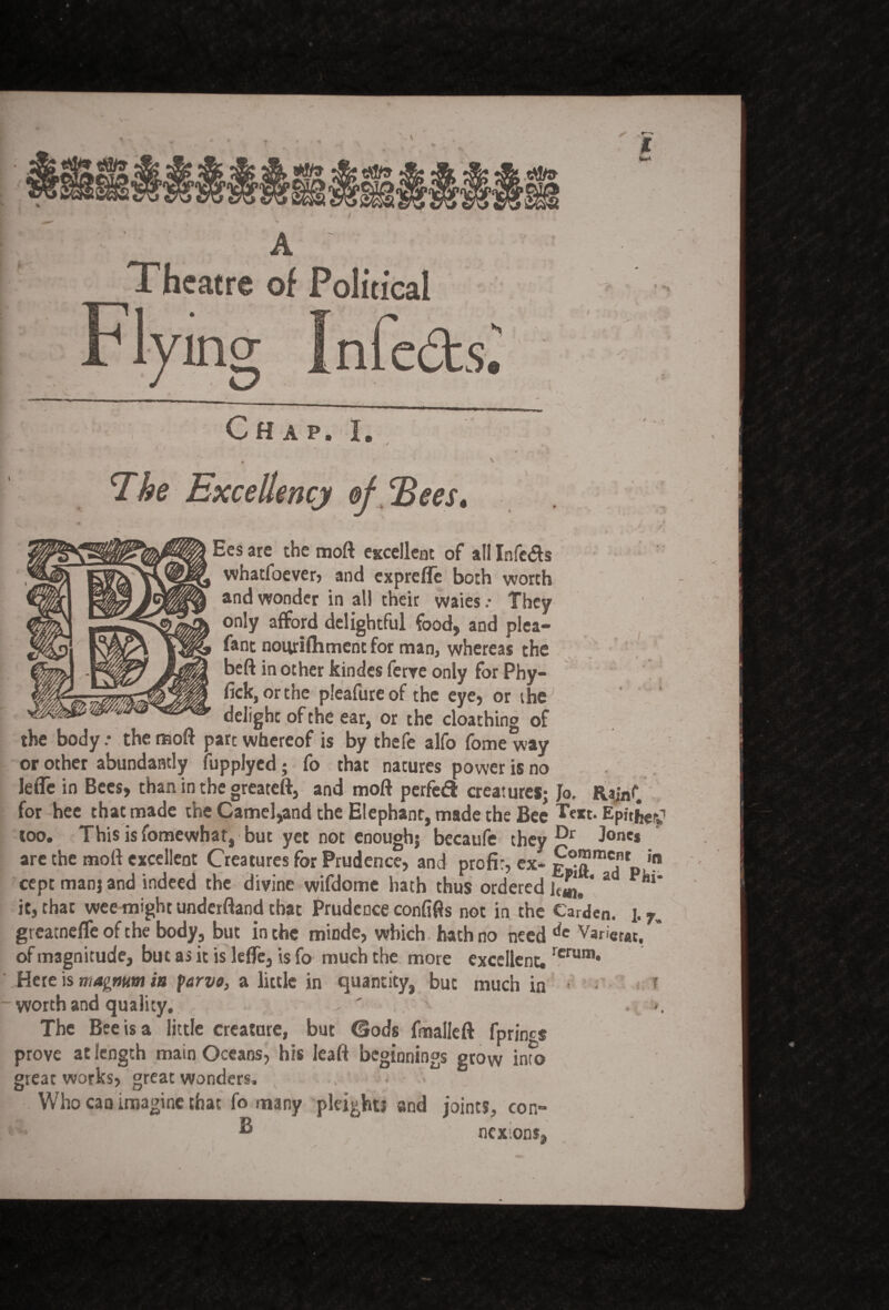 A Theatre of Political Chap. I. V The Excellency ofJBees. .J i Ees are the moft excellent of all Infers whatfoever, and exprefle both worth and wonder in all their waies .• They only afford delightful food, and plea- fant nourifhment for man, whereas the beft in other kindes ferre only for Phy- fick, orthe pleafureof the eye, or the delight of the ear, or the cloathing of the body.* the moft pare whereof is by thefe alfo fome way or other abundantly fupplyed; fo that natures power is no Ieffe in Bees, than in the greateft, and moft perfedl creatures; Jo. Rajnf for hee that made the Camel,and the Elephant, made the Bee T«t. Epithet too. This is fomewhat, but yet not enough; becaufe they Dr J°nc* are the moft excellent Creatures for Prudence, and profit, ex- j0™*' in cept man; and indeed the divine wifdome hath thus ordered 1^,' a Piu* it, that wee might underftand that Prudence confifts not in the Carden. 17. greatnefle of the body, but in the minde, which hath no need de Vari«at, ’ of magnitude, but as it is lelfe, is fo much the more excellent.rcrum* Here is magnum in farva, a little in quantity, but much in ? worth and quality, - ' >, The Bee is a little creature, but Gods fmalleft fprincs prove at length main Oceans, his leaft beginnings grow info great works, great wonders. . < Who can imagine that fo many pleights and joints, con-  nexons,