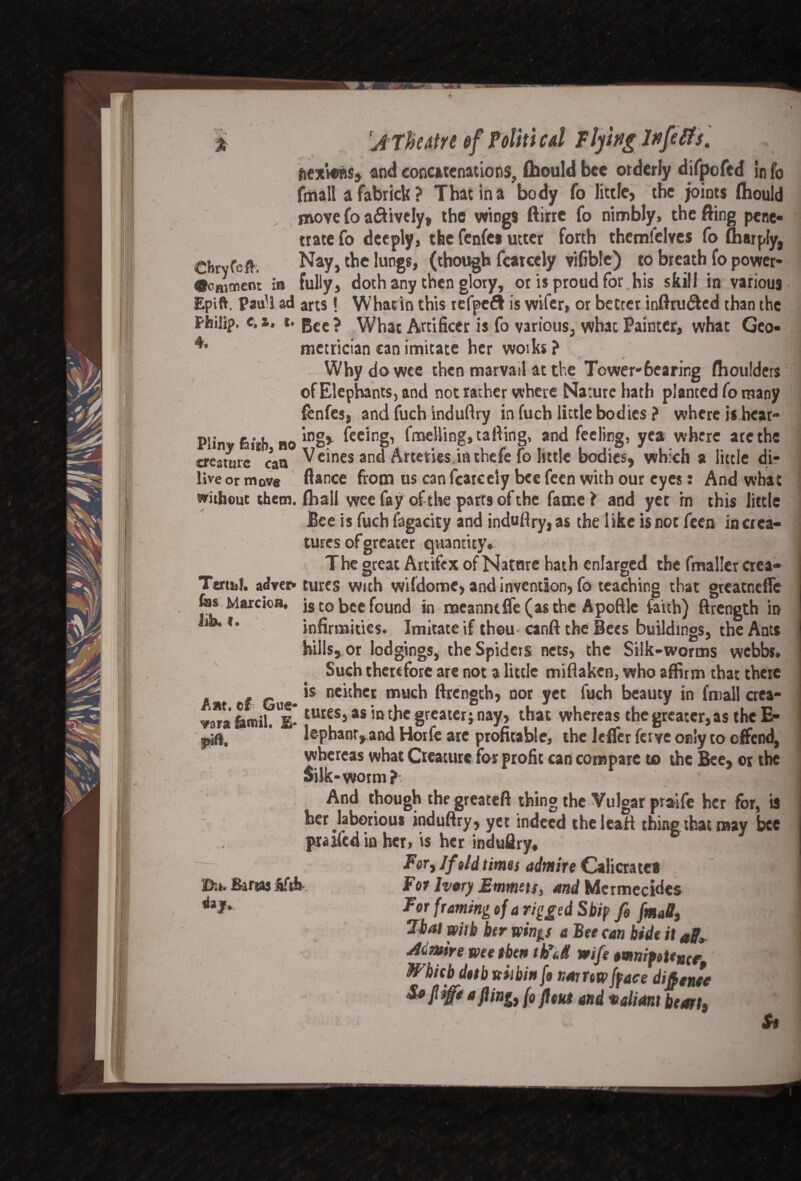 ficxtoBSj and concatenations, fhouldbee orderly difpofed info fmall afabrick? That in a body fo little* the joints fhould move fo a&ively, the wings ftirrc fo nimbly, the fling pene¬ trate fo deeply, the fenfes utter forth themfelves fo Amply, ^hrvfcft: Nay, the lungs, (though featccly vifible) to breath fo power- «oHi«ent in fully, doth any then glory, or is proud for his skill in various Epift. Paul! ad arts! What in this refpeft is wifer, or better inftru&ed than the Philip, e. a. *• Bee ? What Artificer is fo various, what Painter, what Geo- 4* metrician can imitate her woiks ? Why do wee then marvail at the Tower-6earing flioulders of Elephants, and not rather where Nature hath planted fo many fenfes, and fuch induftry in fuch little bodies? where is hear- Plinw hirh na 10fec*ng’ fnaelling, tailing, and feeling, yea where are the creature can ^c*nes and Arteries in thefe fo little bodies, which a little di- live or move fiance from us can fcarcely bee feen with our eyes: And what without them, (hall wee fay of the parts of the fame? and yet in this little Bee is fuch fagacity and induftry, as the 1 ike is not feen in crea¬ tures of greater quantity. The great Artifcx of Natore hath enlarged the fmaller crea- Ttrti,!. adver* cures with wildome, and invention, fo teaching that greatneffe fas Marcioa, is to bee found in meanntffe (as the Apoftle faith) ftrength in infirmities. Imitate if thou canft the Bees buildings, the Ants hills, or lodgings, the Spiders nets, the Silk-worms webbs. Such therefore are not a little miflaken, who affirm that there , r is neither much ftrength, nor yet fuch beauty in fmall crea- *f fomil UE* iuies5as ,n chc greater; nay, that whereas the greater, as the E- lephantyand Horfe are profitable, the leffer ferve only to offend, whereas what Creature for profit can compare to the Bee, or the Silk-worm? And though thegreateft thing the Vulgar praife her for, is her laborious induftry, yet indeed theleatt thing that may bee praifed in her, is her induflry. For, If old times admire Calicrates For Ivory Emmets, and Mermecides For framing of a rigged Ship fi fm*B, Thai with her winp a Bee can bide it Jtdmire me then ttid wife omnipotence Which doth within fo narrow fpace difence Sojl ife a fling, (o flout and valiant heart» ' St
