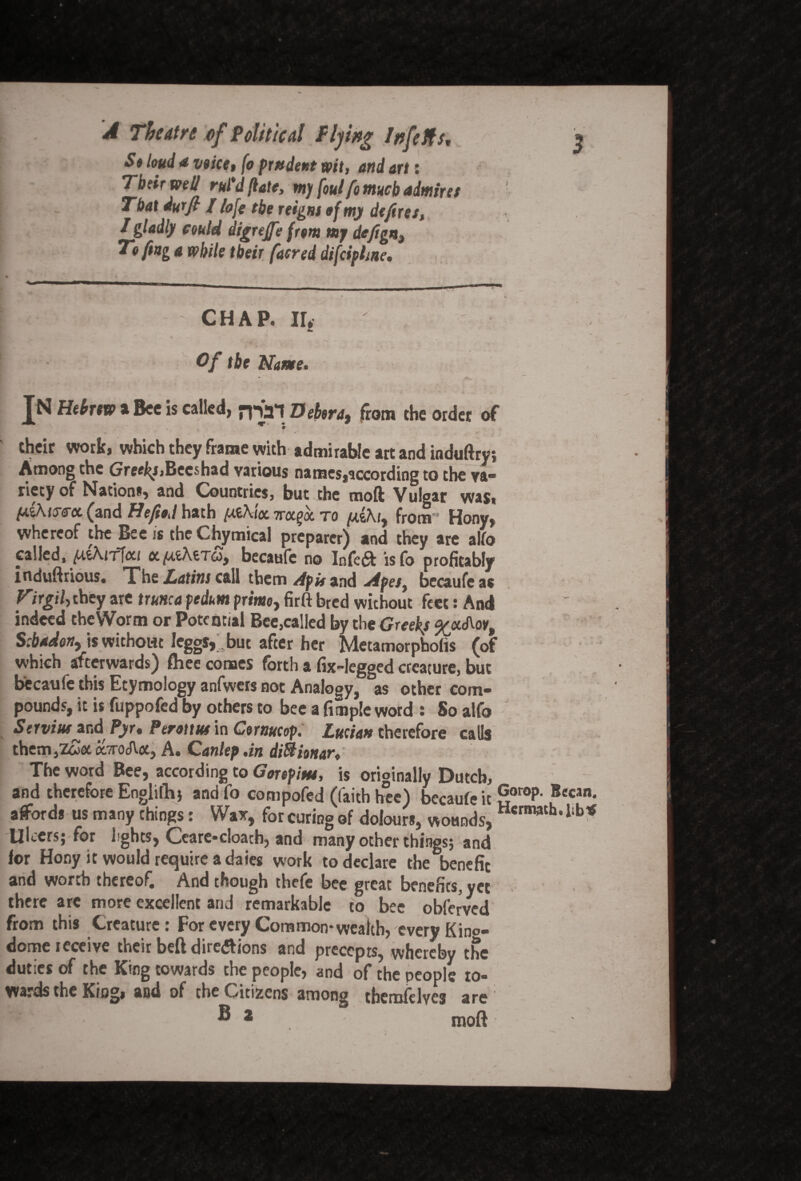 S» loud a voice, fo prndent wit, and art: Tbcir well rut d (late, rn) foul fo much admires That durjt J fofg tbe reigm of my defires, I gladly could digrejfe from mj defign, Tofing a while their [acred difcipline. CHAP. II* Of tbe Name. JN Hebrew a Bee Is called, nSat Debtra, from the order of • V ~ * ■ - v- • their work, which they frame with admirable art and induftry; Among the Gref^Becshad various names,according to the va¬ riety of Nation*, and Countries, but the moft Vulgar was, u.i.hus'ci (and He fit,l hath /x.£/\i<x irctfoL to fj&hi, from1 Hony, whereof the Bee is the Chymical preparer) and they are alio called, (xthiTlcct cc /MchtTo, becaufe no Infe<ft isfo profitably induftrious. The Latins call them Apis and Apes, becaufe as Virgil, they are trunca pedum prime, firft bred without feet: And indeed the Worm or Potential Bee,called by the Greek/ %oc<A.oy, S:b*don, is without IeggSj but after her Metamorpholis (of which afterwards) ftiee comes forth a fix-legged creature, but becaufe this Etymology anfwers not Analogy, as other com¬ pounds, it is fuppofed by others to bee a fitnple word : So alfo ServisuurA Pyr, Perottsu in Gornucop. Lucian therefore catls them,z£aa7roJ\.<x, A. Canlep.in diftienar. The word Bee, according to Gorepisss, is originally Dutch, and therefore Englifli) andfo compofed (faith hee) becaufe it goroP- Bccan afford* us many things: Wax, for curing of dolour*, wounds, Hcrm3th*11 Ulcers; for hghts, Ceare-doath, and many other things; and for Hony it would require a daies work to declare the benefit and wo* %h thereof* And though thefe bee great benefits, yet there are more excellent arid remarkable to bee obferved from this Creature: For every Common*wealth, every Kino- dome receive their befl dirc<*tions and precepts, whereby the duties of the King towards the people, and of the people to¬ wards the King* and of the Citizens among themfelvcs are b<