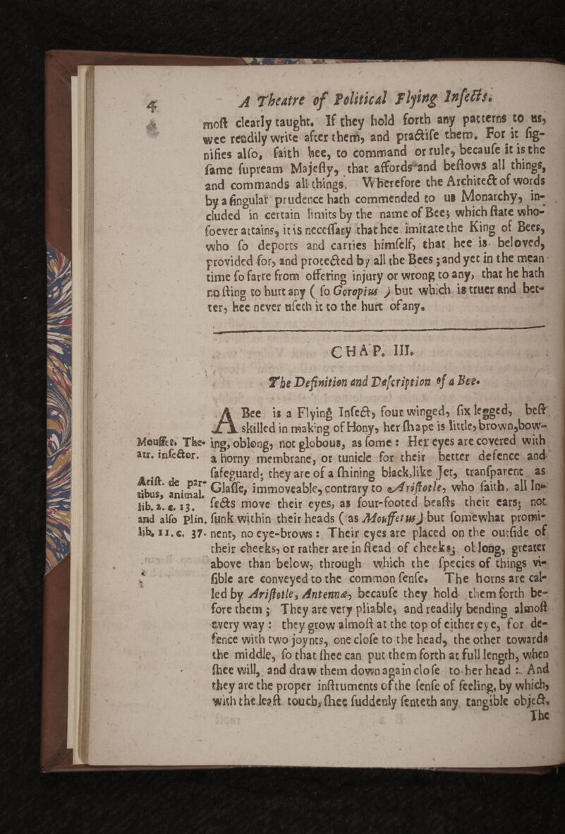moft clearly taught. If they hold forth any patterns to hs, wee readily write after them? and pia&ife them. For it fig- nifies alfo, faith bee, to command or rule,, becaufe it is the fame fupream Majefly, that affords'and beftows all things, and commands all things. Wherefore the Archsteft of words by a Angular prudence hath commended to us Monarchy) in¬ cluded in certain limits by the name of Bee $ which ftate who- foever attains, it is neccffary thathee imitate the King of Bees, who fo deports and carries himfelf) that hce is- beloved, provided for? and procetfled b/ all the Bees ;and yet in the mean time fo farre from offering injury or wrong to any, that he hath no fling to hurt any ( fo Goropius ) but which is ttucr and bet¬ ter, hce never ufeth it to the hurt ofany, ✓ » if A CHAP. III. ; 4 * Vi* • The Definition and Vefcription »/ a Bee. . ft f * jl r- \ * * * • artx ^ -v t * v v .. + • ■*- ; * -* . Bee ii a Flying Infe£b> four winged) fix legged, beff _skilled in making ofHony, her fliape is little, brown,bow- Moaffee. The* ing, oblong, notglobous, asfome: Her eyes are covered with aw. infefbr. a horny membrane, or tunidc for their better defence and „ - fafeguard; they are of a fhining black,like Jet, tranfparent as tibus, animal.* ^'a^e» immoveable, contrary to tsfriftotle, who faith, all In- lib. a*. *.13. * fe&s move their eyes, a* four-footed beafls their ears* not. and alfo plin. funk within their heads ( as AdoufetwJ but fomewhat promi- mi.c, 37* nent, no eye-brows: Their eyes are placed on the outfide of their cheeks, or rather are in flead of cheeksj oblong, greater above than below, through which the fpecies of things vi¬ able are conveyed to the common fenfe. The horns are cal¬ led by Arijlotle, Anttnnbecaufe they hold- them forth be¬ fore them; They are very pliable, and readily bending alsnoff everyway: they grow almoft at the top of either eye, for de¬ fence with two joyncs,. one clofe to the head, the other towards the middle, fo that fhee can put them forth at full length, when fheewill, and draw them down again clofe to her head And they are the proper infttuments of the fenfe of feeling, by which, with the lejft touch, fhec fuddcnly fenteth any tangible obje£h The