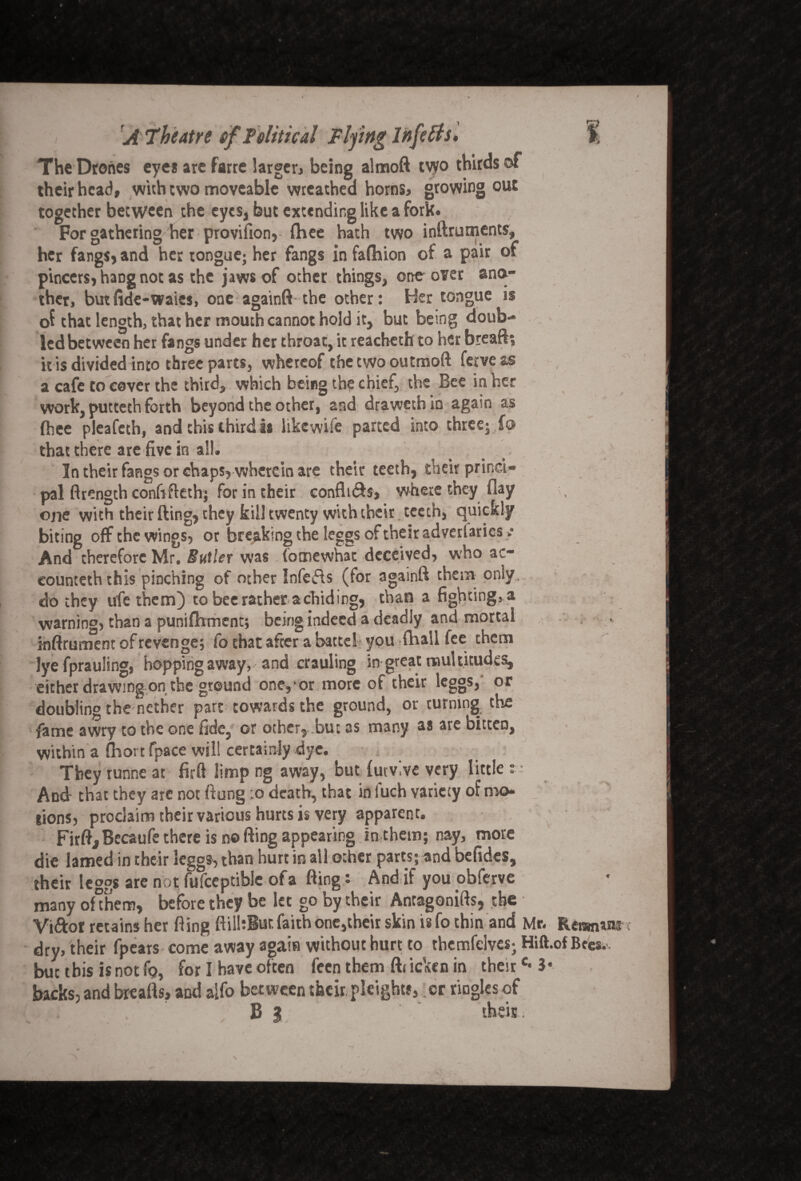 The Drones eyes are farre larger* being almoft two thirds of their head, with two moveable wreathed horns, growing out together between the eyes, but extending like a fork. For gathering her provifion, fhee hath two inftruments, her fangs, and her tongue; her fangs in fafhion of a pair of pincers, haDg not as the jaws of other things, one over ano¬ ther, butfide-waies, one againfi the other: Her tongue is of that length, that her mouth cannot hold it, but being doub¬ led between her fangs under her throat, it reacheth to her breaft; it is divided into three parts, whereof the two outmoft ferveas a cafe to cover the third, which being the chief, the Bee in her work, putteth forth beyond the other, and draweth in again as fhee pleafeth, and this third is likewife parted into three; f© that there are five in all. In their fangs or chaps, wherein are their teeth, their princi¬ pal ftrength confifleth; for in their confines, where they flay one with their fling, they kill twenty with their teeth, quickly biting off the wings, or bre aking the legBs of their a vc ' ■ _ And therefore Mr. Butler was (otnewhat deceived, who ac- eounteththis pinching of other Infers (for againft them only, do they ufe them) to bee rather a chiding, than a fighting, a warning, chan a punifhment; being indeed a deadly and mortal inftrunTent of revenges fo that after a battel you fliall fee them lye fprauling, hopping away,' and crauling in great multitudes, either drawing on the ground one,*or more of their leggs, or doubling the nether part cowards the ground, or turning the fame awry to the one fide, or other, but as many as are bitten, within a (hortfpace will certainly dye. They runne at firft limp ng away, but futvive very little And- that they are not flung :o death, that in fuch variety of mo lions, proclaim their various hurts is very apparent. FirfljBecaufe there is no fling appearing in them; nay, more die lamed in their leggs, than hurt in all other parts; and befides, their leggs are not fufceptible of a fling: And if you obferve many ohhem, before they be let go by their Antagonifts, the Vidor retains her fling ftilbiur, faith one,their skin is fo thin and Mr. Renmim dry, their fpears come away again without hurt to thcmfelves; Hift.of Bees- but this is not fo, for I have often feenthem fhickenin theirc* 3* backs, and breafls, and aifo between their pleighw,. cr ringles of a ... . B % thsis