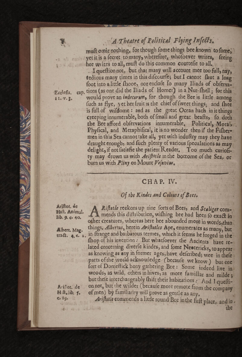 Ece^fa. cap. £ I •V • J # I ' r Ariftoc. Hift. Animal, lib. 9. o 40. , \ Albert. Mag. trad. 4. c. z Arifiot. <?e H ft. lib. f. c. 1 5, A Theatre of Political Flying Infers. \ f t * * muft omit nothing, for though Tome things bee known to fome, yet it is a fccret to many, wherefore, whofoever writes, feeing hee wiites to all, muft do this common courtcfie to all. . . 1 queftion not, but that many will account mee too full, nay, tedious many times in this difeourfes but I cannot flaut a long foot into a little fhooc, norendofe fo many Iliads of obferva- tions(asone did the Iliads of Homer) in a Nut-fliell • for this would prove an itsdtcerumy for though the Bee is little among fuch as flye, yet her fruit ts the chief of fweet things; and fhee is full of wifdome : and as the great Ocean hath in it things creeping innumerable, both of fmall and great beafts, fo doth the Bee afford obfervations innumerable. Political, Moral* Phyfical, and Metaphifica’, it is no wonder then if the Fifher- men in this Sea cannot take all, yet with induftry may they have draught enough, and fuch plenty of various [peculations as may delight, if not fact*fie the patient Reader. T00 much curiofi- ty may drown us with Ariftot/e in the bottome of the Sea* or burn us with Pliny on Mount Vtfavm* CHAP. IV. Gf the Kindes and Colours of Sees* AKifictle reckons up nine forts of Bees, and Sctliger com¬ mends this dittribuuon, wifhing bee had fc(een fo exaft hi other creatures, whereas here hee abounded morfc in words,than things. Albertus, herein Aridities Ape, enumerates as many, but , in ftrange and batbatous termes, which it feems he forged in the (hop of his invention .• But whatfoever the Ancients have re¬ lated concerning diverfe kindes, and feme Ne®terieks to appear as knowing^ any in former ages, have deferibed; wee inthefe parts of the wetldackfiowledgefbecaufe wcknow) but one fort of Dorpeftick hony gathering Bee: Some indeed live in woods, as Wild, others in hives, as more familiar and milde • but chefe interchangeably fhift their habitations • j on not, but the wilder (becaufe more remote from the company of men) by familiarity will prove as gcntl e as any. * 1 Arijlotle commends a little round Bet in the firft place, and in. .• a - the