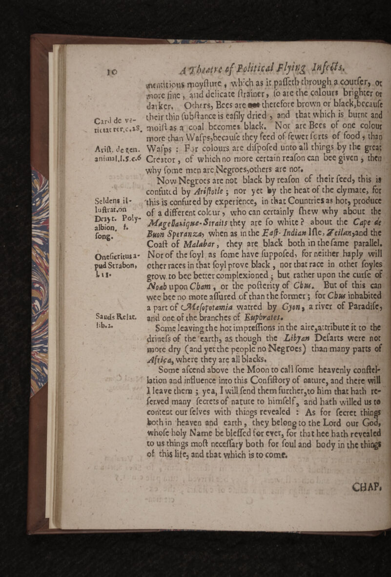 c# ' 10 Carvl dc v*~ ric«trcr$c,i8# Ayift. dc ^crk. animal.Ks.c^ Scldens il* luftiat.on Drayt. Poly- albion, t• fong. \ v Oneftcritusa* pudStrabon* L ix* Sands Rclac. Iib.i* A rbutrc cf Political flying Infects, «ntnt)tipus moyfturc, wh:ch as it pafletb through a courfer, or jnorc line , and delicate ftrainer> Co are the colour* brighter or darker. Others, Bees are m* therefore brown or black(becaiife their thin Cub^ance is eafily dried , and that which is burnt and mold as n coal becomes black. Nor are Bees of one colour more than Wafps,hccaufe they feed of fewer ferts of food, than Wafps : For colours are difpofed unto all things by the great Creator, of which no more certain rcafon can bee given, then why fome men arc Negroes,others are nor« . > Now Negroes are not black by reafon of their feed, this is confuted by Arifiotle; nor yet by the heat of the clymate, for 'this is confuted by experience, in that Countries as hot, produce of a different colour, who can certainly fhew why about she MageBatiqne-Straitsthey are fo white?-about the Cape de Buon Speranztb when as in the JEaft- Indian Ifle, Ze/7/w,and the Coal! of Malabar, they are black both in the fame parallel. Norofthefoyl as fome have fuppofed, for neither haply will other races in that foyl prove black, nor that race in other foyles grow to bee better complexioned; but rather upon the curfe of Idoab upon Cham, or the pofterity of Cbuf. But of this can wee bee no more affured of than the former; for Cbuf inhabited a part of LMefofvtamia watred by C)ont a river of Paradife, and one of the branches of Euphrates* i Some leaving the hot impreflions in the airc,attribute it to the drioefsof the earth, as though the Libyan Defarts were not more dry (and yet the people no Negroes) than many parts of Africa, where they are all blacks. Some afeend above the Moon to call fome heavenly conftel- lation and influence into this Confiftory of nature, and there will ] leave them ; yea, I will fend them further,to him that hath re- fcr.ved many fecretsof nature to himfelf, and hath willed us to content our felves with things revealed : As for fccret th'mgs both in heaven and earth, they belong to the Lord our God, whofe holy Name be bleffcd for ever, for that hee hath revealed to us things mod necdTary both for foul and body in the thing* of this life, and that which is to come. j CHAP. >