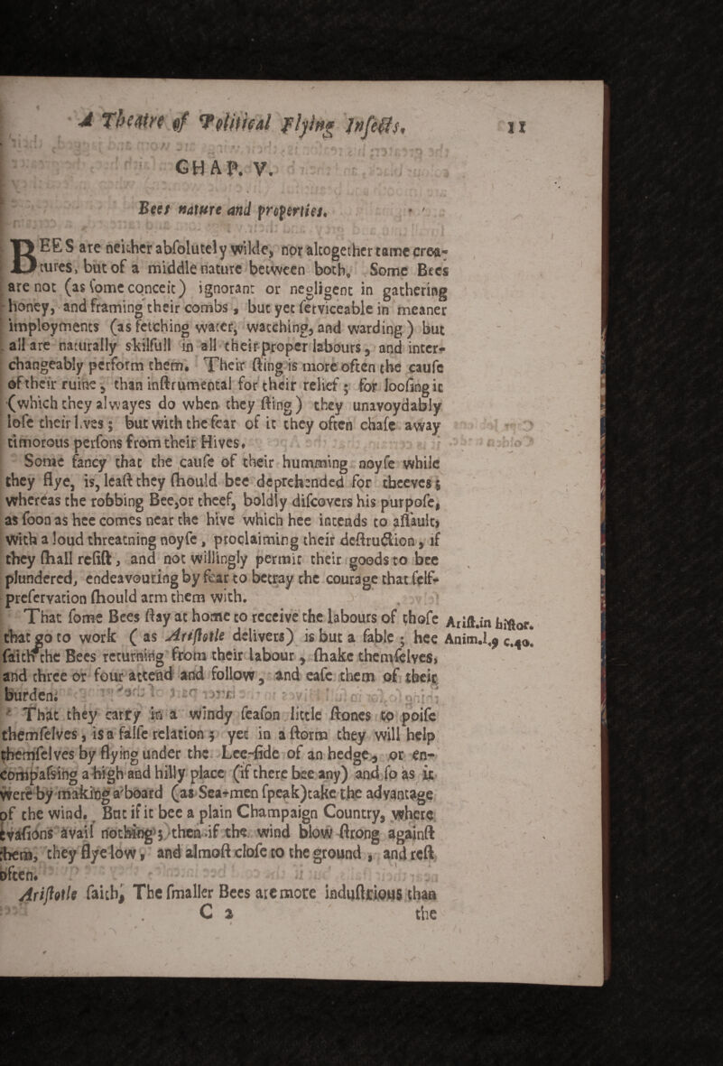 II 4 The Mr? VtfttfcJti flying Jnfeffs, ^ t GH AP. V. r . ’ ,\ . • ' ' \ ‘ Beet nature and froferties. f w *** *’* • V* • ^ ly * <■ h/ ) BEE S are neither abfolutely wilde, nor altogether tame crea¬ tures, but of a middle nature between both. Some Bees are not (as tame conceit) ignorant or negligent in gathering honey, and framing their combs, but yet ferviceable in meaner imployments (as fetching water, watching, and warding ) but all are naturally skilfuil in all their proper labours, and inter¬ changeably perform them. Their fting is more often the caufe of their ruine, than inftrumenta! for their relief; for loofingic (whichthey alwayes do when they fting) they unavoydably lofe their hires; but with the fear of it they often chafe away timorous perfons from their Hives. Some fancy that the caufe of their humming noyfe while they flye, is, leaft they fhould bee deprehended for tbeeves 5 whereas the robbing Bee,or theef, boldly difeovers his purpofe, as foon as hce comes near the hive which hee intends to amultj With a loud threatning noyfe, proclaiming their deftrudion, if they (hall relift, and not willingly permit their goods to bee plundered, endeavouring by fear to betray the courage that felf- prefervation Ihould arm them with. ' >' ,;:,v ;-j> That fome Bees ftay at home to receive the labours of thofe Arifl.in hiftor that so to work ( as Arifietle delivers) is but a fable ; hee Anim.I^ C.4<J faitnthe Bees returning from their labour, (hake themfelves, and three or four attend and follow, and eafe them of their burden; 1 1 That they carry in a windy feafon little ftones to poife themfelves, is a falfe relation} yet in aftorm they will help themfelves by flying under the Lee-fide of an hedge , or en- Compafsing a high and hilly place (if there bee any) and fo as it were by making a;board (as Sea-men fpeak)take the advantage of the wind. But if it bee a plain Champaign Country, where tvafions avail nothing } *then-if the wind blow ftrong againft •hem, they flye low, and almoft clofe to the ground , and reft often. Ariftolle faith, The fmaller Bees are more induftrious than . . C a the