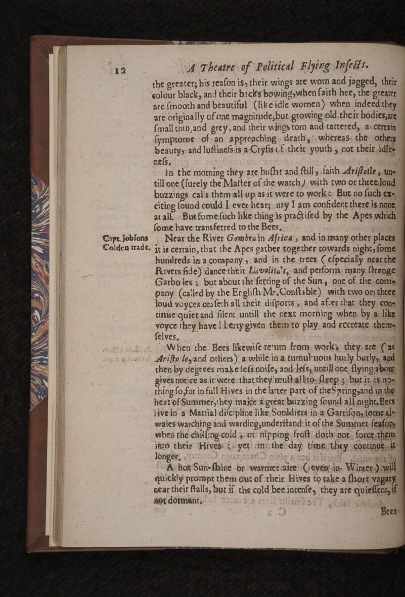 IS the greater; his reafon is, their wings are worn and jagged, their colour black, and their bielfs bowing,when faith hee, the greater are fmooth and beautiful (like idle women) when indeed they are originally ofone magnitude,but growing old ,their bodies,are fmall thin,and grey, and their wings torn and tattered, a certain fymptome of an approaching death, whereas the other* beauty, and Iuflinefsds aCryfis of the it youth, not their idle- nefs. ' In the morning they are hufht and ftill, laith Ariftotle, un¬ till one (lurely the Mailer of the watch; with two or threedcud buzzings cal s them all up as it were to work<: But no fucb ex¬ citing found could I ever hear; nay I am confident there is none at all. Butfomc fuch like thing is pra&ifed by the Apes which feme have transferred to the Bees. Captjobfons Near the River Gam bra in Africa , and in many other places Colden trade. certain, that the Apes gather together towards night, fome hundreds in a company,. and in the. trees ('efpecially near the Rivers fide) dance their Lavolitus, and perform many, flrange Garbo les •, but about the fetting of the Sun, one of the com* pany (called by the Englifh Mr.Conftablc) with two ori three loud voyces ceafech all their difports , and after that they con¬ tinue quiet and filent untill the next morning when by a like voyce they have l herty given them to play and recreate tbem- felves. • v fr'ld When the Bees likewife refurn from work-, they are fas Ariflo7e,and others) a while in a tumuhuous hutly burly, and then by degrees make lefs noife, and lefs, untill one flying about gives notice as it were that they muft all to fleep ; but it is-no¬ thing fo,for in full Hives in the latter part of theSpring,and in the heat of Summer,they make a.great buzzing found all night. Bees live in a Martial discipline like Sonldicrs in a Garrifon, dome al- waies watching and warding, underttand it of the Summer feafop, when the cbkhng cold , or nipping freft doth not force them into their Hives- : - yet .in the day time they continue it longer. A hot Sun-fhine or warmer airc (evenin- Winter-) will quickly prompt them out of their Hives to take a fhort vagary near their flails, but if the cold bee intenfe, they are quieflcnc, if aptdormonr. : r. Bees *1 »- /, ; . f