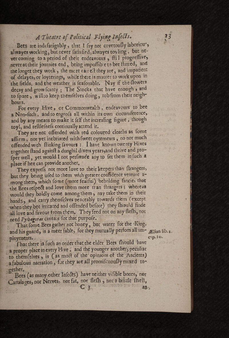 A 7 he At re cf Political 'Flying Infects* ... *3 Bees arc indtfatigsbly, chat I fay not covctoufly laboricu', alwayes working, but never Tatisfied,alwaye$tov ling , but ne¬ ver coming to a period of their endeavours, ftil progreffive, never at their journics end, being impoflib'eto bee Hinted, and the longer they work, the mere tarred they are, and impatient of delayes, or loyterings, while there is matter to work upon in the fields, and the weather is feafonable. Nay if theffowers decay and grow fcanty ; The Stocks that hive enough , and to lpare, vr ill to keep tbemfelves doing, rcbfrom their neigh- hours. For every Hive, or Commonwealth, endeavours to bee aNon-fuch, and to engrofs all within its own circumference, and by any means to make it felf the increafmg figure, though toyl, and iclllefnefs continually attend it. They are not offended with red coloured cloaths as fome affirm, nor yet inebriated withfweec oyntmetus, no nor much offended with (linking favours : I have known twenty Hives together (land againft a dunghil divers years,and thrive and pro- fper well, yet would I not perfwade any to fet them in fuch a place if hec can provide another. Theyexprcfs not more love to their keepers than ftrangers, but they being ufedtothem with greater confidence venture a- mong them, which fome (more fearful) beholding fancier that the Bees refpeft and love them more than ftrangers; whereas would they boldly come among them, nay take them in their hands, and carry themfelves peaceably towards tHfem (except when they bee irritated and offended before) theyfhould findc ajj |ove and favour from them. They feed not on any flefh, nos need Pythagoras cavea:s for chat purpofe. That fome Bees gather not honey, but water for the King, and his guard, is a racer fable, for they mutually perfom all lm- jg^an nb.K, ploymejjcs*cnP* JO* That there is fuch an order that the elder Bees fiiould have a proper place in every Hive, and the younger another, peculiar to themfelves, is ( as moft of the; opinions of the Ancients) a.fabulous narration, for they ate all promifeuoufly mixed to* _ y ,  * * » \ | gether. , . : / Bees (as many ocher Infers) have neither v\fible bones, nor Car«la«es, nor Nerves, nor fat, nor flefh, nor a brittle fhell, C 3 : a»> J