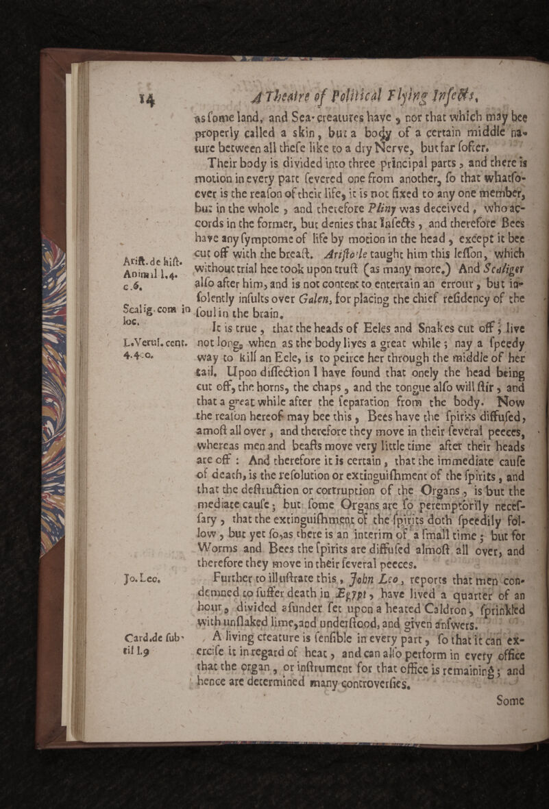 Arift.de feift. Aniiml 1,4. c.6. L.Veru!. cent. 4* 4i* asfame land, and Sea*creatures have s nor that which may bee properly called a skin, but a bo$y of a certain middle na* turc between all thefe like to a dry Nerve, but far fofeer. Their body is divided into three principal parts , and there is motion in every part fevered one from another, fo that whatfo- ever is the reafon of their life, it is not fixed to any one member, bu: in the whole , and therefore Pliny was deceived, who ac¬ cords in the former, but denies that Infefts, and therefore Bees have any fymptome of life by motion in the head, except it bee cut off with the breaft. Arijiode taught him this IefTon, which without trial hee took upon truft (as many more.) hnd Scaliger alfo after him, and is not content to entertain an errour, but ia* folently infults over Galent for placing the chief refidcncy of the Sealigcom in, foul in the brain. ' ■ : V ' ‘ 11 ‘ ■*' 1 Ic is true, that the heads of Eeles and Snakes cut off \ live not long, when as the body lives a great while; nay a fpeedy way to kill an Eele, is to peircc her through the middle of her tail. Upon diffe&ion 1 have found that onely the head being cut off, the horns, the chaps, and the tongue alfo will ftir, and that a great while after the leparation from the body. Now the reafon hereof may bee this, Bees have the fpirks diffufed, amoft all over, and therefore they move in their feveral peeces, whereas men and beafls move very little time after their heads are off : And therefore it is certain, that the immediate caufe of death, is the refolution or extinguifhment of the fpirits, and that the deflru&ion or cortruption of the Organs, is but the mediate caufe; but lome Organs are fo peremptorily neccf- fary , that the extinguifhment of the fpirits doth fpeedily fol¬ low , but yet fo,as there is an interim of a finall time ; but for Worms and Bees the fpirits are diffufed almoft all over, and therefore they move in their feveral peeces. Further to illufbatc this, John Leo, reports that men con¬ demned to fuffer death in Egypt, have lived a quarter of an hour, divided sfunder fet upon a heated Caldron, fprinkfed with unflaked lime,aod undeiftood, and given anfwers. * > A living creature is fenfible in every part, fo that it can ex- eresfe it in regard of heat, andean alfo perform in every office that the organ , or infirument for that office is remaining; and hence arc determined many controvcrfics. J O.«— cc« Card.dc fub til I.9 / Some