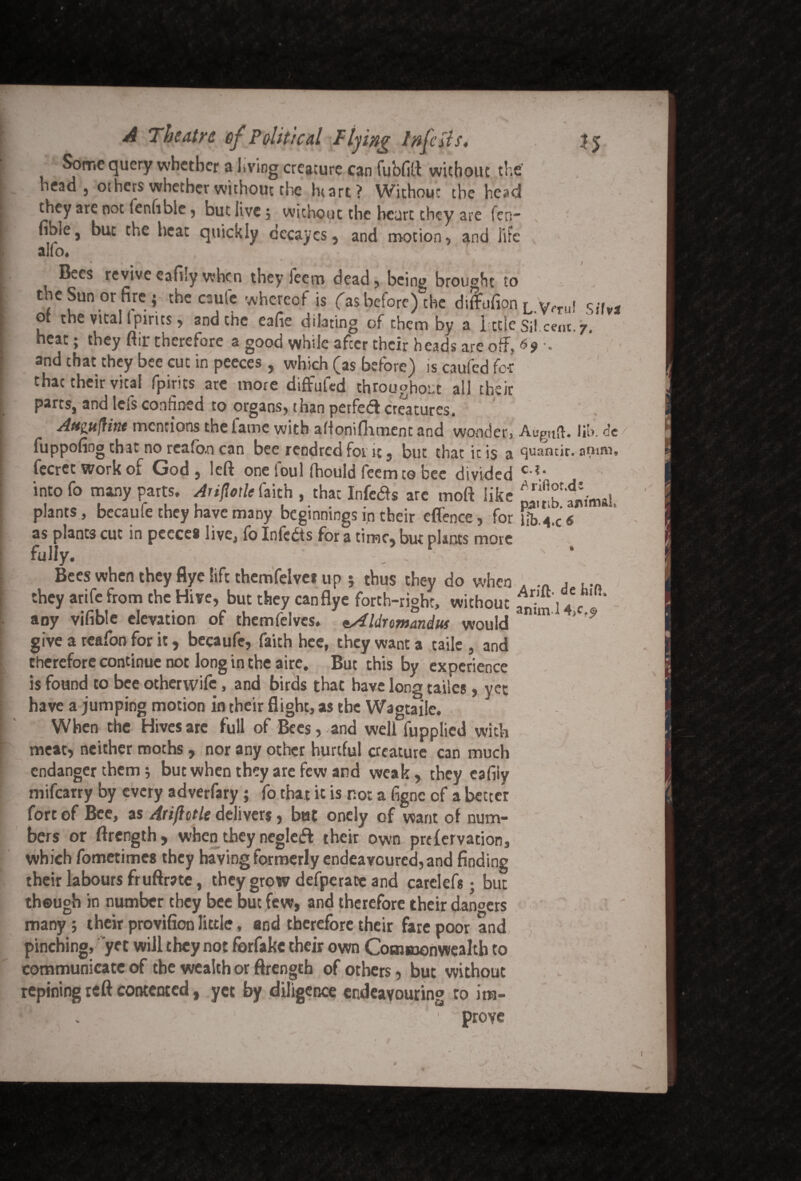 Some query whether a Jiving creature can fubfift without the head 5 others whether without che htart? Withouc the he^d they are not fenfible ? but live 5 without the heart they are fen- fible, but the heat quickly decayes, and motion * and life alio. * / Bees revive cafily when they ieem dead, being brought to the Sun or fire ; the caufe whereof is fas before) the diflufion L Vrrul Si, g ot the vital (pints, and the eafie dilating of them by a I tdc S\\.cent. 7’ heat; they fiir therefore a good vvhiJe afeer their heads are off. 69 • and chat they bee cut in peeces , which (as before) is caufed for that their vital fpirits ate more diffufed throughout all their parts, and lefs confined to organs, than perfedl creatures. Attgttfiittt mentions the lame with aftonifhment and wooden Auguft. lib. e’e fuppofiog that no rea(o.n can bee rendred fot it, but that it is a quantir. onuu, fecret work of God, left one loul fhould feemto bee divided C-V into fo many parts. Anflotle faich , that Infers are mod like ^fanimal plants, becaufe they have many beginnings in their eflence, for Ub.4.c‘ 6 as plants cut in peeces live, fo Infcbts for a time, but plants more fully. . > Bees when they flye lift themfelvei up 5 thus they do when . . ... they arife from the Hive, but they canflye forth-righc, without f •j .V‘ ” any vifible elevation of themfelves. tAldromandus would mm'1 *'9 give a rcafon for it, becaufe, faith hee, they want a taile , and therefore continue not long in the aire. But this by experience is found to bee otherwife, and birds that have long tailes , yet have a jumping motion in their flight, as the Wagtaile. When the Hives are full of Bees, and well fupplied with meat, neither moths, nor any other hurtful creature can much endanger them; but when they are few and weak, they cafiiy mifearry by every adverfary; fo that it is no: a figne cf a better fort of Bee, as Arifittle delivers, but oncly of want of num¬ bers or ftrength, when they negleft their own prefervation, which fometimes they having formerly endeavoured, and finding their labours fruftrate, they grow defperatc and carelef* • but though in number they bee but few, and therefore their dancers many; their provifion little, and therefore their fare poor and pinching, yet will they not forfakc their own Commonwealth to communicate of the wealth or ftrength of others, but without repining reft contented, yet by diligence endeavouring to ira- -,J . ' prove