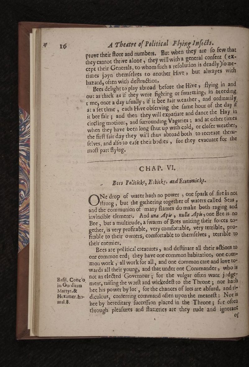 I* prove their ftore and numbers. But when they «e (o fcw diat Ly cannot thrive alone, they will with a §5°'^ ,con!? 'y* ccpt their Generals, to whom fuch a refoluuon * dead y .orn times joyn themfclves to another Hive > but alvsaycs wun ha?arH. often with deftrta&ior.. . v. n . , _ . tis'delight to play abroad before the Hive, Hy.ng in d out as thick a* if they were fighting or fwarmmg, in breeding, r me, once a day ufually, if it bee fair weather, a^ ordlD1 ff at a fet time , each Hive obferving the fame houro fd*d* t it bee fair; and then they will expatiate and dance circling motion:, and furrounding Vagaries, *n . aCj,cr when they have been long (but up with edd, or cl© the fir ft fair dav they will thus abroad both to recreate the Mve, and a& J' cb'« bad*., for ft* .vacua* for .be inoft part flying. CHAP. VI. Bees Te'Miekf} Etbiekj, andEcmmick/. ' V \ • * • j . *' ' • * - W+ , , ONe drop of water hath no power , one fpark of fire is not ftrons, but the gathering together of waters called oea$, and the communion of many flames do make both raging an invincible element?. And mu A fit, %uU Apu* one Bee is-no - Bee but a multitude, a fwarm of Bees uniting their forces to¬ gether, is very profitable, very comfortable, very terrible, pro- • fitable to their owners, comfortable to themfelves, terrible to their enemies. Bees arc political creatures, and deftmate all their actions to one common end; they have one common habitation, one com¬ mon work, all work for all, and one common care and love to¬ wards all their young, and that under one Commander, who is . not an elefted Governour; for the vulgar often want jodge- iuGoSn0' ment, railing the war ft and wickedeft co the Throne ; nor hath Martyr.& bee his power by lot, for the chances of lots are abfurd, and ri- Htxamer.ho- diculcus, conferring command often upon the meaneft: Nor is eul.8. bee by hereditary fucceflion placed in the Throne; for often through pleafures and flatteries arc they rude and ignorant
