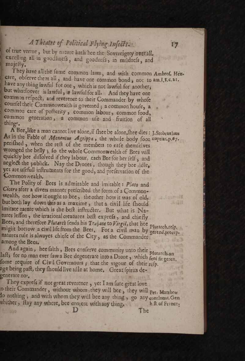 s. p VJ vV . J A Theatre of Political Flying Infers. of true vertne, but by nature hath hee the Sovereignty overall, excelling ali in goodiinefs, and goodnefs, in mildncfs, and majehy. . • . They have ali the fame common laws , and with common Ambro/, Hex care, oblerve them a'u, and have one common bond, not to am.I.S.c.ar, il^aVC ^ny^ln& lawful for one, which is not lawful for another* i uc whacloever is lawful 3 is lawful for all# And chey have one l^common reiped!^ and reverence co their Commander by whofe jjj counfcl theit Commonwealth is governed* a common houfcj a £ common care of poftenty 5 common labour > common food* I ct°™mon generation, a common ufe and . fruition of all things a ^ ^uC n f a m3n cann0£^Ive a^°nc,ii ftieebe alone,(hee dies: j.Srobcuslaus • fjl t^ie ^a®‘e Aienenius Agripfa > the whole body foon nuptiar.p.«7., periihed , when the reft of the members to eafe themieives wronged the belly ; fo the whole Commonwealth of Bees will quickly bee diftolved if they labour, each Bee for her fclf, and negledt the publick. Nay the Drones, though they bee idle, yet are ufcfull instruments for the good, and prefervation of the S Commonwealth. - ___ r *' , The Polity of Bees is admirable and imitable: Plato and Cicero after a divers manner preferibed the form of a Common¬ wealth, one how it ought to bee, the other how it was of old, but both lay down this as a maxime, that a civil life flhould imitate nature which is the beft inftrutfter. But what is Na¬ tures lelTon, the irrational creatures beft exprefs, and chiefly Bees, and therefore Plutarch fends his 7rejane to Virgil, that hee n, , . might borrow a civil life from the Bees. For a civil man by gS^fp. natures rule tsalwayes chiere of the City, as the Commander among the Bees. - ‘ L ’ v And again, hee faith, Bees conferve community unto their ' Mi for no man ever fawa Bee degenerate into a Drone, which E fome require of Civil Governours ,* that the vigour of their refp. 3 age being paft, they (hould live idle at home. Great fpirics de¬ generate nor. They exprefs if not great reverence , yet I am fure great love oche,r Commander, without whom,they will bee , they will Pet, Matihew io nothing, and with whom they will bee any thing, go any Comimut.Gm wither, flay any where, bee content with aoy thing. h.ft.of France, V, D • The K I ■