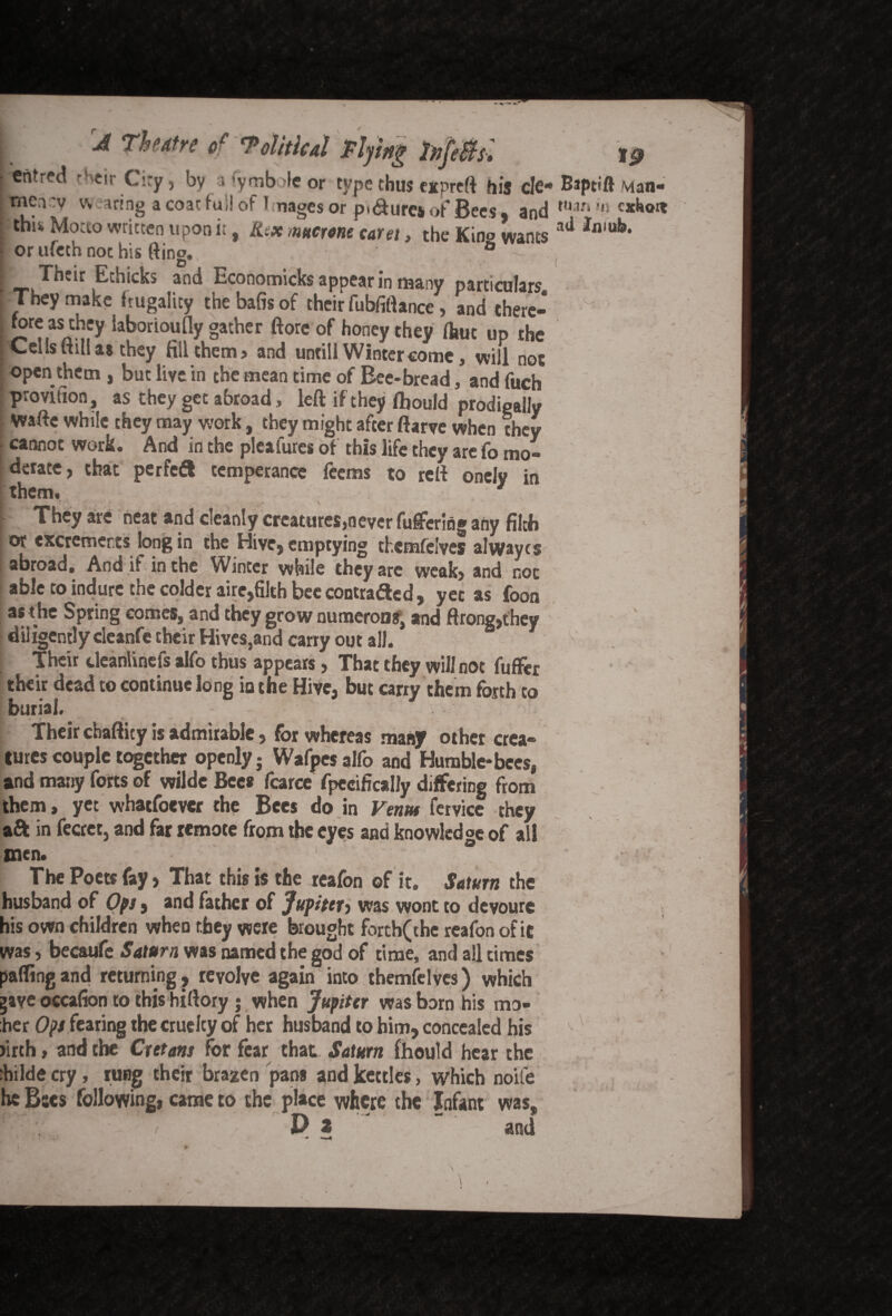 i A Theatre of Tolitical Tlyijtg 2)ijjf$s, 10 iFentred rHeir City, by a ’ymbole or type thus eitpreft his cle* Baptift vian- jtnency wearing a coat fui! of 1 nages or pi&urea of Bees, and tUan 111 thiw Motto written upon it, Kcx mcrone caret, the Kino wants ati *n,ub> or ufeth not his fting. 0 - i Their Ethicks and Economicks appear in many particulars They make frugality thebafisof their fubfiftance, and there- ^rt,as^fy iaboriouOy gather ftore of honey they four up the Cells ftill as they fill them? and untill Winter come, will not open them , but live in the mean time of Bee-bread, and fuch provifion, as they get abroad, left if they fbould prodigally Wafte while they may work, they might after ftarve when they cannot work. And in the pleafures of this life they are fo mo¬ derate, that per fed! temperance leems to reft onelv in them. . They are heat and cleanly creatures,never fuffering any filch or excrements long in the Hive, emptying thcmfelves alwayes abroad. And if in the Winter while they arc weak, and not able to indurc the colder aire,filth bee contracted, yet as foon as die Spring comes, and they grow numerous, and ftrong,they diligently deanfe their Hives,and carry out all. Their deanlinefs alfo thus appears, That they will not fuflfer their dead to continue long in the Hive, but carry them forth to burial. Their cbafticy is admirable, for whereas many other crea¬ tures couple together openly; Wafpesalfo and Humble-bees, and many forts of wilde Bees farce fpecifically differing from them, yet whatfoever the Bees do in Ventu fetvice they aft in fecrct, and far remote from the eyes and knowledge of all men. ° The Poets fay, That this is the reafon of it. Saturn the husband of Ops, and father of Jupiter^ was wont to devoure his own children when they were brought forth(the reafon of it was, becaufe Saturn was named the god of time, and all times pafling and returning , revolve again into themfelves) which gave occafion to this hiftory j when Jupiter was born his mo- :her Ops fearing the cruelty of her husband to him, concealed his firth, and the Cretans for fear that Saturn fhould hear the :hilde cry, rung their brazen pans and kettles, which noife he Bscs following, came to the place where the Infant was, \ . > D i and •—4 \ 1