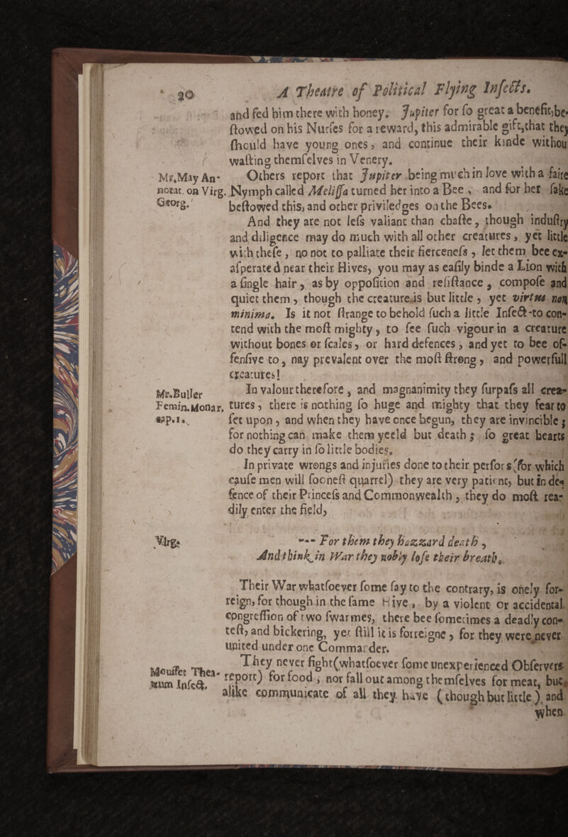 20' - ( Mr.May An A Theatre of Political Flying lnfetfs. aftd fed him there with honey. Jupiter for fo great a benefit,be* flowed on bis Nutfcs for a reward, this admirable gift,that they fliculd have young ones , and continue their kinde vvithou wafting themfelves in Venery. _ - .jj Others report that Jupiter being much in Jove with a fairs nocac. on Virg. Nymph called Mcliff a turned her into a Bee , and for het fake ^*or§> beftowed this, and other privi'edges on the Bees. And they are not lefs valiant than ebafte, though induflry and diligence may do much with all other creatures, yet little vti:h thefe, no not to palliate their fiercenefs, let them bee ex- afperated near their Hives, you may as eafily binde a Lion with a fingle hair, as by oppoficion and reliftance, compofe and quiet them, though the creature.is but little , yet virttu non minima. Is it not flrange to behold fuch a little Infeft-to con- tend with the moil mighty, to fee fuch vigour in a creature without bones or feales, or hard defences, and yet to bee of- fenfive to, nay prevalent over the moft ftreng, and powerfull creatures! Mr.BulIer In valour therefore, and magnanimity they furpafs all crea- Fenain.wionar, tures, there is nothing fo huge and mighty that they fear to wp.i fee upon, and when they have cnce begun, they are invincible j for nothing can make them yeeld but death? fo great hearts do they carry in fo little bodies. / - . ' In private wrongs and injuries done to their perfors'for which caufe men will fooneft quarrel) they are very patime, butinde* fence of their Princefs and Commonwealth, they do mod rea¬ dily enter the field, -J ^Irg. * t — Tor them they hazztrd death, And think^in War the) nobly loft their breath. v Their War whatsoever feme fay to the contrary, is onely for¬ eign, for though in the fame hive , by a violent or accidental, cpngrefiior, of two fwarmes, there bee fomeumes a deadly con- tefl, and bickering, yet ft ill it is foiretgnc, for they were never united under one Commarder. 1 ..0na. T. They never fight(whatfoever fomeunexperienced Obfervers Infcd, -^Por0 for food-, nor fallout among the mfelves for meat, but* alike communicate of all they have £ though but little \ and when •turn \
