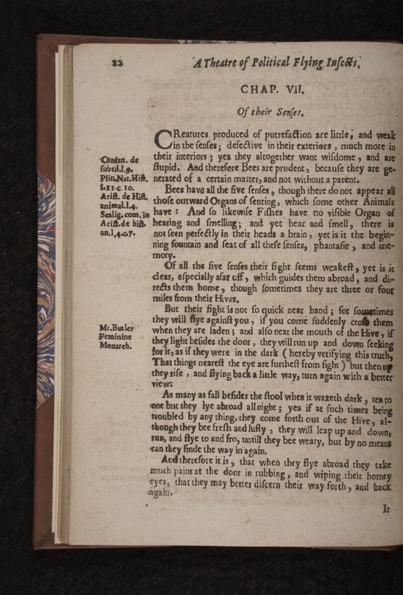 I ■ft s' Otdan. de fubtiU.j. I.lic.io. A rift, de Hift; aninai.l.4. Scalig.com. in Arift.dc hift. an.1,4.0.7. . / . Mr.Butler Feminine Monarch. A Theatre of Political Tlying InfeSts, f't , . • -  • _ / , — t f CHAP. vir. I • -a V t *\vx Of their Senfes, CReatures produced of putrefaflion are little $ and weak in the fenfes j defe&ive in their exterior* , much more in their interiors; yea they altogether want wifdome, and are flupid. And therefore Bees are prudent, becaufe they are ge¬ nerated of a certain matter, and not without a parent. Bee* have all the five fenfes, though there do not appear all thofe outward Organs of fenting, which fomc other Animals have t And fo likewife Fiflies have no vifible Organ of hearing and fmelling; and yet hear and fmell, there is not fecn perfcdlly In their heads a brain , yet is it the begin¬ ning fountain and feat of all thefe fenfes, phantafic , and me¬ mory. Of all the five fenfes their fight feems weabeft, yet is it dear, cfpecially afar off, which guides them abroad, and di- reAs them home, though fometimes they are three or four miles from their Hive*. But their fight is not fo quick near hand; for fomitimes they will flye againft you, if you come fuddenly croft them when they are laden 5 and alfo near the mouth oF the Hive, if they light befidcs the door, they will run up and down feeking for it, as if they were in the dark ( hereby verifying this truth. That things neareft the eye are furtheft from fight) but then uf they nfe , and flying back a little way, turn again with a better views ' - •' ..Tl As many as fall befides the ftool when it waxeth dark, tea to one but they lye abroad all night j y ea if at fuch times beine troubled by any thing, they come forth out of the Hive al¬ though they bee frefh and lufly , they will leap up and d’own, iu®, and flye to and fro, until) they bee weary, but by no means «an they finde the way in again, ^ T^B And therefore it is, that when they flye abroad they take nvwh pains at the door in rubbing, and wiping their homey eyes, that they may better difeern their way. for th, and back * ; / It