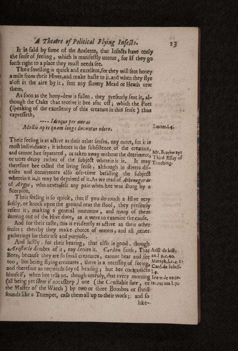 It U faid by feme of the Ancients, that Infers have ofiely the fenfe of feeling, which is manifcftly untrue for If they °o forth right to a place they mutt needs fee* ° Their fmelling is quick and excellent/or they will fent honey a mile from their Hives,and make hafte to it.and when they flye aloft in the airc by it, fent any fiowry Mead or Heath near them. As foon as the hony*dew is fallen , they prcfcntly fent it, al¬ though the Oaks that receive it bee afar off; which the Poet (fpeaking of the excellency of this creature in this fenfe ) thus expreffeth, Idtoque per Aiircu Ms Ilk ap a qnam longs dttsuntut oders* t': T ucret.L^. Their feeling is as a&ive as their other fenfes, nay more, for it is mod individuate, it inheres in the fubfiftencc of the creature, and cannot bee feparated, or taken away without the detriment, j'^S**5* or utter decay rather of the fubjea: wherein it is. It may i“!SS* °f therefore bee called the living fenfe, although in divers dif- eafes and occurrences alfo oft-time befalling the fubjea; wherein it is,it may be deprived of it.As we read of Athemgeras of Argosy who never-felt any pain whenhee was flung by a Scorpion. ° Their feeling is fo quick,, that if you do touch a Hive very foftly, or knock upon the ground near the ttool, they prefeqdy refent it, making a general murmure, and many of them doming out or the Hive door, as it were to examine thecaufe. And for their tafte, this is evidently as a&ive as their other * fenfes; thereby they make choice of waters, and all kothcr, gatherings for their ufe and purpofe. , , And hilly, for their bearing, that alfo is good, though *A riflot Is doubts of it, nay denies it. Cardan faith, That AriG defeifh Bees, becaufe they are fo fmali creatures, cannot hear and fee an,l 9«c.4a. too,- but being flying creatures , there-is a neceffityof fee i no* ^letiphj.t.c.ffa and therefore an impofsibility of hearing 5 but hee cor.tjradibts patd,^e lubtll‘ himfeif, when hee tells us, though untruly,,that every morning Idendc varic Ca,f being yet fitcnc if notafleep ) one (the Ccnftable fure, or taureruml.y* the Matter of the Watch) by two or three Bombes or flirill founds like a Trumpet, calls them all up to their work; , and fo hk&*-