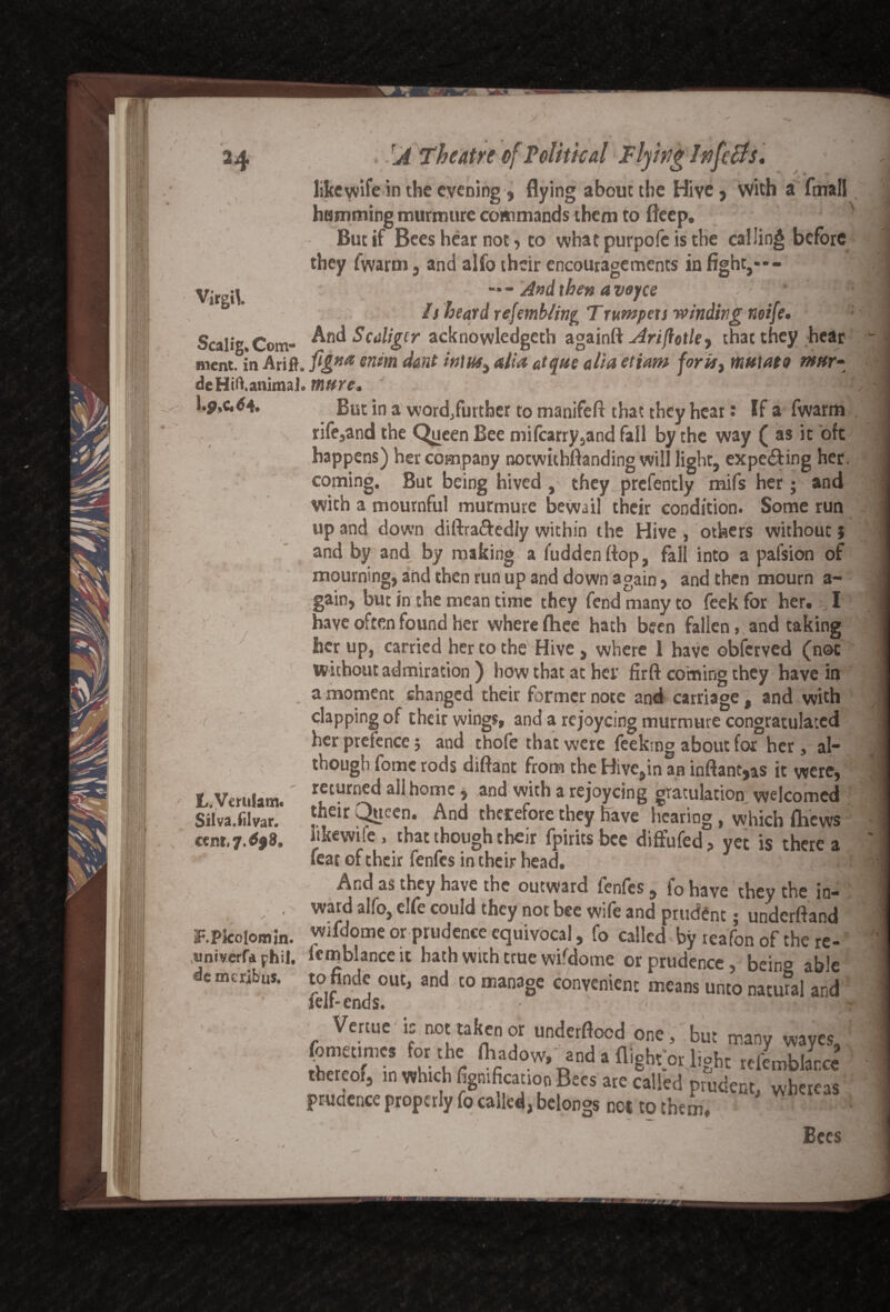 24 Virgil J ‘theatre of Political Plying Infers, like wife in the evening , flying about the Hive> with a fmall hamming murmure commands them to fleep. x But if Bees hear not 5 to what purpofe is the calling before they fwarm , and alfo their encouragements in fight,—- “* - And then a vejee ! Is heard refemb/ing Trwnpets winding neife. ; Scalig. Com- And Scdliger acknowledged againft Ariftotky that they hear Bient. in Arifh flgKa wim d&nt in\us% alia atque alia etiam fork, mutato mar- de Hill animal.m»re, - . WflH lp»c.d4. But in a word/urther to manifeft that they hear: If a fwarm rife,and the Queen Bee mifcarry5and fall by the way ( as it oft happens) her company notwithftanding will light, expe&ing her. coming. But being hived , they prefently mifs her; and with a mournful murmure bewail their condition. Some run up and down diftrafredly within the Hive , others without; and by and by making a fuddenftop, fall into a palsion of mourning, and then run up and down again, and then mourn a- gain, but in the mean time they fend many to feek for her. I have often found her where ftiee hath been fallen, and taking her up, carried her to the Hive, where 1 have obferved (not without admiration ) how that at her firft coming they have in a moment changed their former note and carriage , and with clapping of their wings, and a rejoycing murmure congratulated her prefence 5 and thofe that were feekmg about for her , al¬ though fome rods diftant from the Hive,in an inftantjas it were, f Wmiam returned all home, and with a rejoycing gratulation welcomed &S3E- ft* And therefore the, have fearing . which (hews ctm,7.69%. hkewife > that though their fpirits bee diffufed, yet is there a feat of their fenfes in their head. And as they have the outward fenfes , f0 have they the in- , ward alfo, elfo could they not bee wife and prudent; underfiand EPlcolomin. wifdome or prudence equivocal, fo called by reafon of the re- univerf* phil. lemblanceit hath with true wifdome or prudence, bein° able dcmcribus. tofinde out, and to manage convenient means unto natural and leu- ends. Venue is not taken or undetftoed one, but many waves, tZTK t!-\ r Danda fli«ht>» Ambiance thcrcoi, m which figmfrcation Bees are called prudent, whereas prudence properly fo called, belongs not to them, / \ / Bees --- ‘ - --