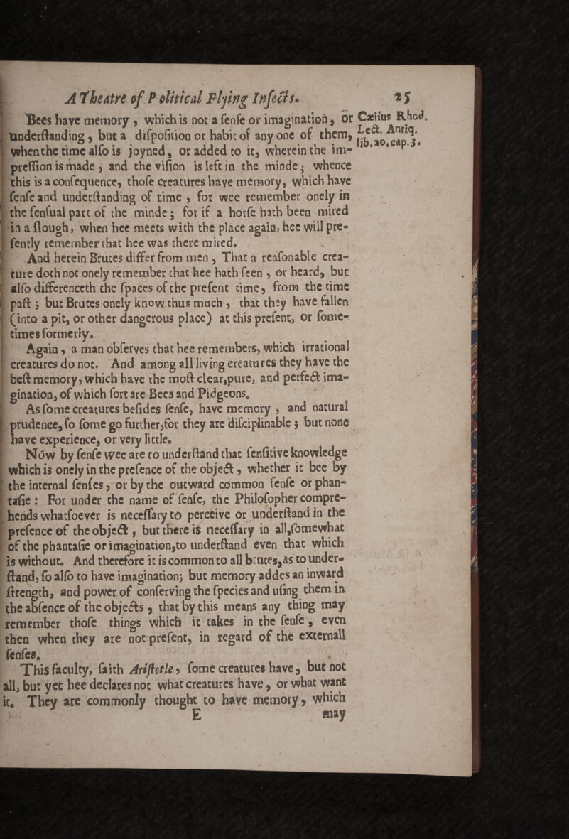 I At he tire of P oliticd Flying Infeffs. * $ Bees have memory , which is no: a fenfe or imagination, or Caehus Rac<*, Underftanding, but a difpolition or habit of any one of them, ^ ,otCapj. , whenthe time alfo is joyned, or added to it, wherein the im- ' predion is made, and thevifion is left in the minde; whence ' this is a confequence, thole creatures have memory, which have : fenfe and underftanding of time , for wee remember onely in | the fenfual part of the minde; for if a horfe hath been mired ; in a (lough, when hee meets with the place again, hec will pre- , lcntly remember that hee was there mired. | And herein Brutes differ from men, That a reasonable crea- _ | ture doth not onely remember that hee hath feen , or heard, but | alfo differenceth the fpaces of the prefent time, from the time ij paft i but Bruces onely know thus mach, that they have fallen I (into a pit, or other dangerous place) at this prefent, or fome- ■ times formerly. Again, a man obferyes that hee remembers, which irrational I creatures do not. And among all living creatures they have the I beft memory, which have the moft clear,pure, and pcrfs«£t ima¬ gination, of which fort are Bees and Pidgeons. As fome creatures befides fenfe, have memory , and natural prudence, fo fome go further,for they are difciplinable $ but none have experience, or very little* [ Now by fenfe wee are rounderftand that fenfitive knowledge ; which is onely in the prefence of the object, whether it bee by I the internal fenfes, or by the outward common fenfe or phan- tafie: For under the name of fenfe, the Philofopher compre¬ hends whatfoever is neceflary to perceive or underftand in the prefence of the objeft , but there is neceifary in all,fomewhat of the phantalie or imagination,to underftand even that which is without. And therefore it is common to all brutes,is to under¬ ftand, fo alfo to have imagination; but memory addes an inward ftrength, and power of conferving the fpecies and ufing them in the abfence of the obje&s, that by this means any thiDg may remember thole things which it takes in the fenfe, even then when they are not prefent, in regard of the externall fenfe*. This faculty, faith Ariflotle , fome creatures have , but not all, but yet hee declares not what creatures have, or what want ic. They are commonly thought to haye memory, which E way