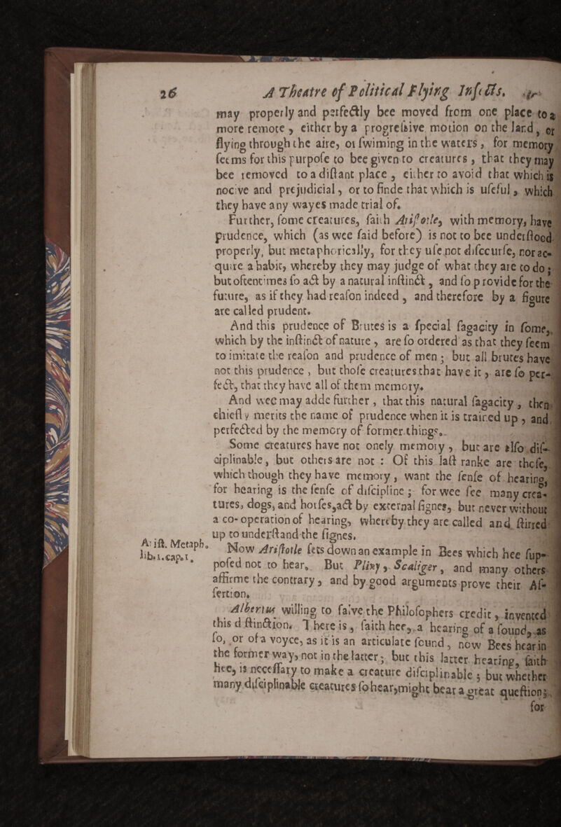 A- ill, Metapb Jib, u cap. i. may propeilyand perfe&ly bee moved from one place to# more remote , either by a progrebive. motion on the land, or flying through the aire, oi fwiming in the waters, for memory fetms for this purpofe to bee given to creatures, that they may bee removed toadiftant place, either to avoid that which is nocive and prejudicial, or to finde that which is ufefuJ, which they have any wayes made trial of, Further, fame creatures, faith Aiijlr.k) with memory, have prudence, which (as wee faid before) is not to bee underflood properly, but metaphorically, for they ule not difccurfe, nor ac¬ quire a habit, whereby they may judge of what they are to do • but oftentimes fo a<Sf by a natural inftindb, and fo p rovide for the future, as if they had reafon indeed , and therefore by a ficure are called prudent. J And this prudence of Brutes is a fpecial fagacity in Tome, which by the inftiruSl of nature , are fo ordered as that they feem to imitate the reafon and prudence of men ; but all brutes have not this prudence , but thofe creatures that hav e it, are fo per- fe<5b, that they have all of them memory, And vvec may adde further , that this natural fagacity , them chief! y merits the name of prudence when it is trained up , and perfected by the memory of former things., I Some creatures have not onely rntmoiy , but are tllo dif- eiplinable, but othetsare not : Of this lafl ranke are thefe which though they have memory, want the fenfe of hearirio5 tor hearing is the fenfe of difeipline ; for wee fee many crea¬ tures, dogs, and hotfes,aifl by externa! fignej, but never without a co-operation of hearing, whereby they are called and flirted up tounderftand the fignes. T] Now Ariflotle fets down an example in Bees which hee fup- pofed not to hear. But Pliny ,. Scalier, and many others iertion* ,, wiIIin§ t0 fa:vethe Philofophers credit, invented this d ttuiaion, 1 here is, faith her, a hearing of a found, as lo, or of a voyce, as it is an articulate found, now Bees hear in the formerway, not in the latter; but this latter hearing, faith hee, i* neceffary to make a creature difciplinable ; but whether many.dikiphnable creatures fo hear,might bear a great queftionj, for r