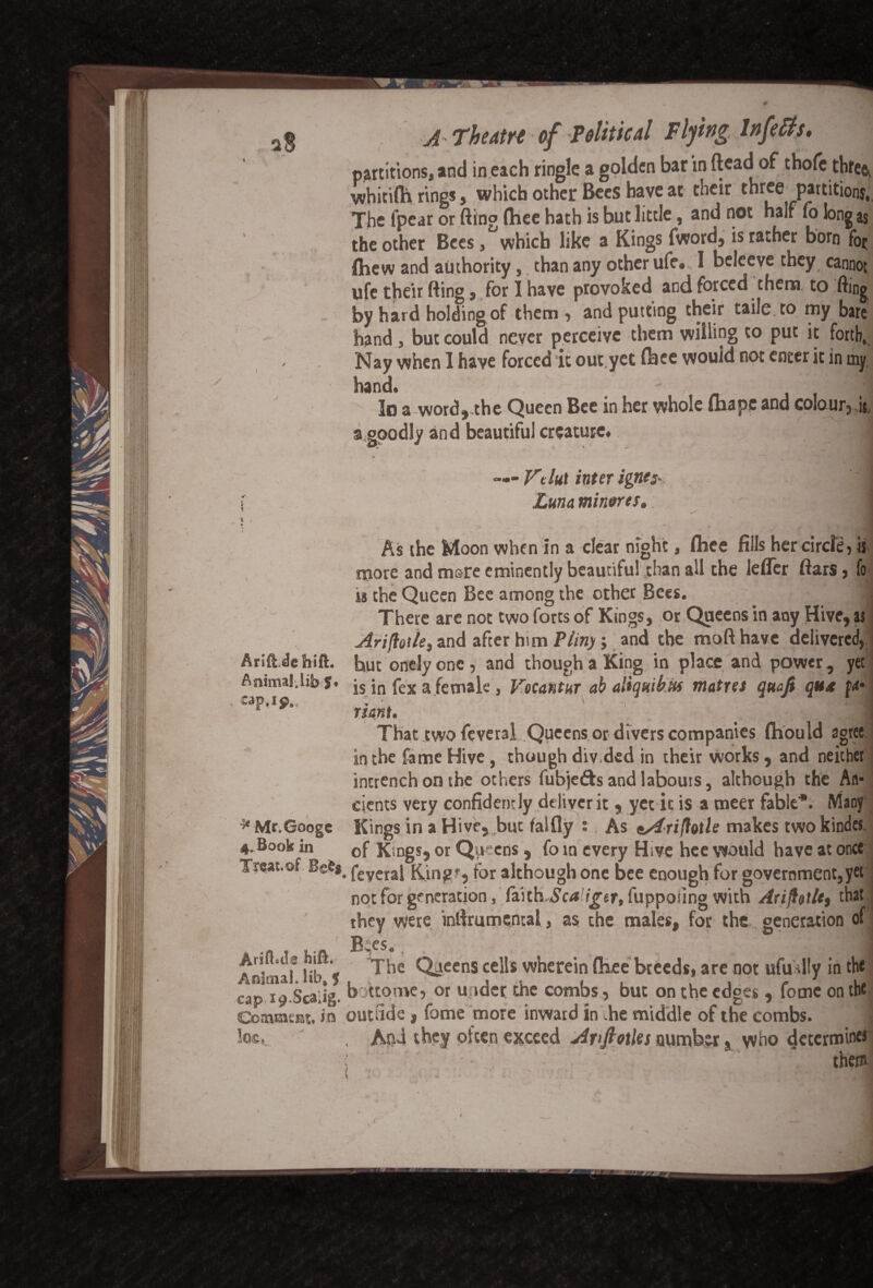aS * / ) i % i , * Arift.de hift. Animal.lib S* »p,ip.< 4*S. ^Mr.Googc 4. Book in Treat, of BeS$ Anfisa Shift. Animal, lib* 5 cap 19-Scalig. Coalmens in Iqc. A Theatre of Political Flying Inf efts. partitions, and in each ringle a golden bar in (lead of thofe three, whitifh rings, which other Bees have at their three partitions, The lpear or fling fliee hath is hut little, and not half fo long as the other Bees, which like a Kings fword, is rather born (hew and authority, than any other ufe. I beleeve they cannot ufe their fting, for I have provoked and forced them to fting by hard holding of them , and putting their taile to my bare hand , but could never perceive them willing to put it forth. Nay when I have forced it out.yec fbee would not enter it in my, hand. - JL la a word,.the Queen Bee in her whole thape and colour,.k a goodly and beautiful creature. 1 <r <*— Fe lut inter ignes- ' . | Luna minores. slHfl As the Moon when in a dear night, flhee fills her circle, is more and mere eminently beautiful chan all the leffer ftars, fo is the Queen Bee among the other Bees. 1 There are not two forts of Kings, or Queens in any Hive, as Ariflotle, and after him Pliny; and the mofthave delivered, hut onely one, and though a King in place and power, yet is in fex a female, Vocantur ab aliquibUs metres quafi qux fa- riant. t ' -i That two fcveral Queens or divers companies fhould agree in the fame Hive, though div.ded in their works, and neither incrench on the others fubje&s and labours, although the An¬ cients very confident ly deliver it, yet it is a meer fable*. Many Kings in a Hive, but falfly ;. As ^driflotle makes two kinder of Kmgs, or Queens, fo in every Hive hee would have at once • feyeral King', for although one bee enough for government,yet not for generation, faith,£c<* igtr, fuppoting with Arifittie, that they were inftrumencai, as the males, for the . generation of Bqes., The Queens cells wherein fhee breeds, are not ufudly in the bottome, or u ider the combs, but on the edges, fomc on the outride, fame more inward in .he middle of the combs. ] , AtU they often exceed Anjiotles number s who determine* ■( - them